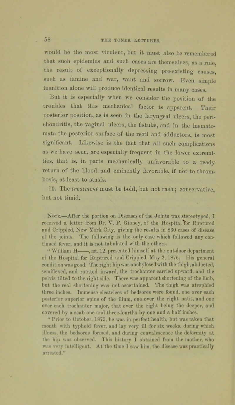 w’oultl be the most virulent, but it must also be remembered that such epidemics and such cases are themselves, as a rule, the result of exceptionally depressing pre-existing causes, such as famine and war, want and sorrow. Even simple inanition alone will produce identical results in many cases. But it is especially when we consider the position of the troubles that this mechanical factor is apparent. Their jiosterior position, as is seen in the laryngeal ulcers, the peri- chondritis, the vaginal ulcers, the fistulse, and in the hmmato- mata the posterior surface of the recti and adductors, is most significant. Likewise is the fact that all such complications as we have seen, are especiall}' frequent in the lower extremi- ties, that is, in parts mechanicallj’ unfavorable to a ready return of the blood and eminently favorable, if not to throm- bosis, at least to stasis. 10. The treatment must be bold, but not rash ; conservative, but not timid. Note.—After the portion on Diseases of the Joints was stereotyped, I received a letter from Dr. V. P. Gibney, of the Hospitaler Ruptured and Crippled, New York City, giving the results in 860 cases of disease of the joints. The following is the only case which followed any con- tinued fever, and it is not tabulated with the others. “ 'William H , aet. 12, presented himself at the out-door department of the Hospital for Ruptured and Crippled, May 2, 1876. His general condition was good. The right hip was anchylosed with the thigh, abducted, semifle.xed, and rotated inward, the trochanter carried upward, and the pelvis tilted to the right side. There was apparent shortening of the limb, but the real shortening was not ascertained. The thigh was atrophied three inches. Immense cicatrices of bedsores were found, one over each posterior superior spine of the ilium, one over the right natis, and one over each trochanter major, that over the right being the deeper, and covercfl by a scab one and tliree-fourths by one and a half inches.  F’rior to October, 1875, he was in perfect health, but was taken that month with typhoid fever, and lay very ill for six weeks, during which illness, the bedsores formed, and during convalescence the deformity at the hip was observed. 'I’liis history 1 obtained from the mother, who was very intelligent. At the time I saw him, the disease was practically am-bled.