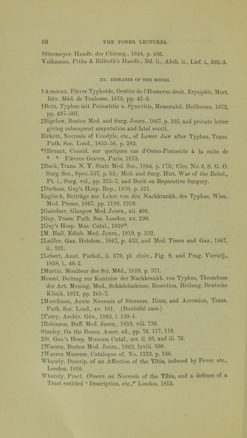 tStronicyer, lliuulb. ilcr Cliirurg., 1844, p. 496. Volkinauu, Fitlia & Billroth’s llaiidb., Bd. ii., Ablh. ii., Lief, i., 502-3. III. DISEASES OF THE BONES. tArniieux. Fifevrc Typhoide, Osteite de rilumerus droit, Erysipfele, Mort. B6v. M6d. de Toulouse, 1875, pp. 42-3. fBetz, Typhus init Periostitis u. Synovitis, Memorabil. lleilbronn, 1872, pp. 497-501. JBigelow, Boston Med. and Surg. Journ., 1867, p. 395, and private letter giving subsequent amputation and fatal result. Birkett, Necrosis of Condyle, etc., of Lower Jaw after Typhus, Trans. Path. Soc. Lond., 1855-56, p. 283. *fBruant, Consid. sur quelques cas d’Osteo-Periostite 5, la suite de * * Fihvres Graves, Paris, 1873. JBuck, Trans. N. Y. State Med. Soc., 1864, p. 173; Circ. No. 6, S. G. 0. Surg. Sec., Spec. 557, p. 53; Med. and Surg. Hist. War of the Rebel., Pt. L, Surg. vol., pp. 375-7, and Buck on Reparative Surgery. tDurham, Guy’s Hosp. Rep., 1870, p. 521. Englisch, Beitrilge zur Lchre von den Nachkrankh. des Typhus, Wien, iled. Presse, 1867, pp. 1199, 1259. JGairdner, Glasgow Med. Journ., xii. 408. JGay, 'I'rans. Path. Soc. London, xx. 290. JGuy’s Hosp. Mus. Catal., 1026“. tM. Hall, Edinb. Med. Journ., 1819, p. 552. JLailler, Gaz. Hebdom., 1867, p. 652, and Med. Times and Gaz., 1867, ii., 521. JLebert, Anat. Pathol., ii. 579, pi. clxiv.. Fig. 9, and Prag. Viertelj., 1858, i., 40-2. JMartin, Moniteur des Sci. M6d., 1859, p. 371. Meusel, Beitrag zur Kcntniss der Nachkrankh. von Typhus, Thrombose der Art. Mening, Med., Schiidelnekrose, Resection, Ilcilung, Deutsche Klinik, 1872, pp. 265-7. JMurchison, Acute Necrosis of Sternum, Ilium, and Acromion, Trans. Path. Soc. liond., xv. 181. (Doubtful case.) JPatry, Archiv. G6n., 1863, i. 150-1. JRobinson, Buff, Med. Journ., 1853, viii. 736. Stanley, On the Bones, Amer. cd., pp. 76, 117, 118. J.St. Geo.’s Hosp. Mtiseum f’atal., ser. ii. 95, and iii. 76. JWarren, Boston Med. Journ., 1863, Ixviii. 500. tWarren Museum, Catalogue of. No. 1323. p. 246. Whately, Descrip, of an AfTection of the ’I’ibia, induced by Fever, etc., I-ondon, 1810. Whately, Pract. Observ, on Necrosis of the Tibia, and a defence of a Tract entitled “Description, etc.,” London, 1815.