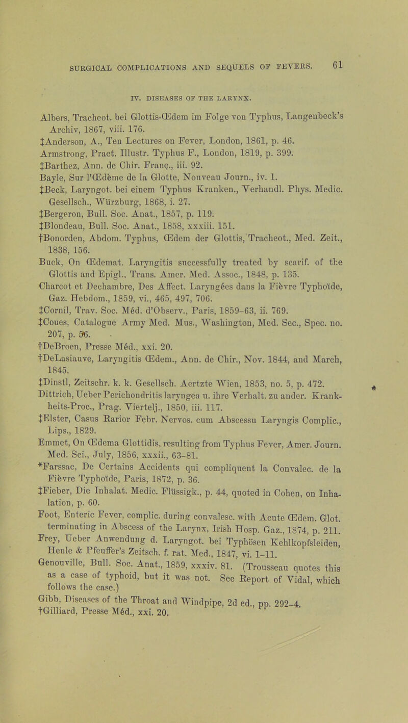 IV. DISEASES OF THE LARTXX. Albers, Tracheot. bei Glottis-CEdem im Folge von Typhus, Langenbeck’s Archiv, 1867, viii. 176. JAnderson, A., Ten Lectures on Fever, London, 1861, p. 46. Armstrong, Pract. Illustr. Typhus F., Loudon, 1819, p. 399. JBarthez, Ann. de Chir. FraiiQ., iii. 92. Bayle, Sur I’QEdfeme de la Glotte, Nouveau Journ., iv. 1. JBeck, Laryngot. bei einem 'J’yphus Kranken., Verhandl. Phys. Medic. Gesellsch., Wurzburg, 1868, i. 27. JBergeron, Bull. Soc. Anat., 1857, p. 119. JBlondeau, Bull. Soc. Anat., 1858, xx.xiii. 151. fBonorden, Abdoin. Typhus, GEdem der Glottis, Tracheot., Med. Zeit., 1838, 156. Buck, On QEdemat. Laryngitis successfully treated by scarif. of the Glottis and Epigl.. Trans. Amer. Med. Assoc., 1848, p. 135. Charcot et Dechambre, Des Affect. Laryng6es dans la Fifevre Typho'ide, Gaz. Hebdom., 1859, vi., 465, 497, 706. JCornil, Trav. Soc. M6d. d’Observ., Paris, 1859-63, ii. 769. fCoues, Catalogue Army Med. Mus., Washington, Med. Sec., Spec. no. 207, p. 96. tDeBroen, Presse M6d., xxi. 20. tDeLasiauve, Laryngitis CEdem., Ann. de Chir., Nov. 1844, and March, 1845. JDinstl, Zeitschr. k. k. Gesellsch. Aertzte Wien, 1853, no. 5, p. 472. Dittrich, Ueber Perichondritis lai'yngea u. ihre Verhalt. zu ander. Krank- heits-Proc., Prag. Viertelj., 1850, iii. 117. JFllster, Casus Earior Febr. Nervos. cum Abscessu Laryngis Complic., Lips., 1829. Emmet, On GEdema Glottidis. resulting from Typhus Fever, Amer. Journ. Med. Sci., July, 1856, xxxii., 63-81. *Farssac, De Certains Accidents qui compliquent la Convalec. de la Fibvre Typho'ide, Paris, 1872, p. 36. tFieber, Die Inhalat. Medic. FlUssigk., p. 44, quoted in Cohen, on Inha- lation, p. 60. Foot, Enteric Fever, complic. during convalesc. with Acute (Edem. Glot. terminating in Abscess of the Ijarynx, Irish Hosp. Gaz., 1874, p. 211. Frey, Ueber Anwendung d. Laryngot. bei Typhbsen Kehlkop’fsleiden’ Henle & Pfeuffer’s Zeitsch. f. rat. Med., 1847 vi 1-11 Genouville, Bull. Soc. Anat., 1859, xxxiv. 81. ’ (Trousseau quotes this as a case of typhoid, but it was not. See Eeport of Vidal, which follows the case.) Gibb, Diseases of the Throat and Windpipe, 2d ed., pp. 292-4. tGilliard, Presse M6d., xxi. 20.