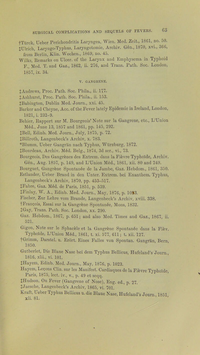 tTUrck, Ueber Perichondritis Laryngea, Wien. Med. Zeit., 1861, no. 50. tUlrich, Laryngo-Typlius, Laryngolomie, Archiv. G6n., 1870, xvi., 366, from Berlin, K.liu. Wochen., 1869, no. 45. Wilks, Eemarks on Ulcer, of the Larynx and Emphysema in Typhoid F., Med. T. and Gaz., 1862, ii. 276, and Trans. Path. Soc. London, 1857, ix. 34. V. GANGRENE. ^Andrews, Proc. Path. Soc. Phila., ii. 177. JAshliurst, Proc. Path. Soc. Phila., ii. 153. JBabington, Dublin Med. Journ., xxi. 45. Barker and Cheyne, Acc. of the Fever lately Epidemic in Ireland, Loudon, 1821, i. 232-9. Behier, Rapport sur M. Bourgeois’ Note sur la Gangrene, etc., L’Uuion M6d., June 13, 1857 and 1861, pp. 145, 292. JBell, Edinb. Med. Journ., July, 1875, p. 72. JBillroth, Langenbeck’s Archiv, x. 783. *Blumm, Ueber Gangriin nach Typhus, Wurzburg, 1872. JBonrdeau, Archiv. M6d. Belg., 1874, 3d ser., vi., 73. Bourgeois, Dcs Gangrhnes des Extrem. dans la Fihvre Typho'ide, Archiv. G6n., Aug. 1857, p. 149, and L’Union M§d., 1861, xii. 80 and 249. Bourguet, Gangrhne Spontan6e de la Jambe, Gaz. Hebdom., 1861, 350. Estlander, Ueber Brand in den Unter. Extrem. bei Exanthera. Typhus, Langenbeck’s Archiv, 1870, pp. 453-517. JFabre, Gaz. M6d. de Paris, 1851, p. 539. tFinlay, W. A., Edinb. Med. Journ., May, 1876, p. 10»3. Fischer, Zur Lehre vom Braude, Langenbeck’s Archiv, xviii. 338. tFrauQois, Essai sur la Gangrhne Spontan6e, Mons, 1832. JGay, Trans. Path. Soc. London, xx. 290. Gaz. Hebdom., 1867, p. 651; and also Med. Times and Gaz., 1867, ii. 521. Gigon, Note sur le Sphachle et la Gangrhue Spontan6e dans la Fihv. Typho’ide, L’Uniou M6d., 1861, t. xi. 577, 611; t. xii. 127. tGrimm, Darstel. u. Erort. Eines Falles von Spontan. Gangr’an, Bern, 1850. Gutberlet, Die Blaue Nase bei dem Typhus Bellicus, Hufeland’s Journ., 1816, .xlii., vi. 101. JHayem, Edinb. Med. Journ., May, 1876, p. 1023. Hayem, LcQons Clin, sur les Manifest. Cardiaques de la Fihvre Typhoide, Paris, 1875, lect. iv., v., p. 49 et seqq. JHudson, On Fever (Gangrene of Nose), Eng. ed., p. 27. JJaesche, Langenbeck’s Archiv, 1865, vi. 701. Kraft, Ueber Typhus Bellicus u. die Blaue Nase, Hufeland’s Journ., 1851,