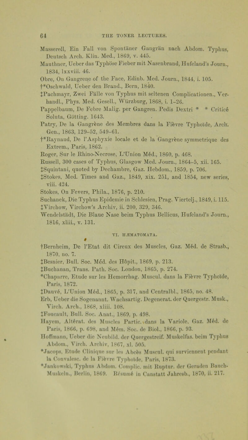 Masscmll, Ein Fall von Spontiincr Gangriin nach Abdom. Typhus, Dcutsdi Arch. Klin. Med., 18GD, v. 445. Mautlincr, Ueber das Typhlisc Fieber niit Nasenbrand, Ilufeland’s Journ., 1834, l.x.\viii. 46. Obre, On Gangrene of the Face, Edlnb. Med. Journ., 1844, i. 105. t*Oschwald, Ueber den Brand., Bern, 1840. JPachniayr, Zwei Ftille von 'I’yphus mit seltenen Complicationen., Ver- handl., Phys. Med. Gesell., Wiirzburg, 1868, i. 1-26. Pappelbaum, De Febre Malig. per Gangren. Pedis De.xtri * * Critic6 Soluta, Gutting. 1643. Patry, De la Gangrfene des Membres dans la Fifevre Typhoide, Arch. Gen., 1863, 129-52, 549-61. t*Raynaud, De I’Asphyxie locale et de la Gangrene symmetrique des Extrem., Paris, 1862. Roger, Sur le Rhino-Necrose, L’Union M6d., 1860, p. 468. Russell, 300 cases of Typhus, Glasgow Med. Journ., 1864-5, xii. 165. JSquintani, quoted by Dechambre, Gaz. Ilebdom., 1859, p. 706. JStokes, Med. Times and Gaz., 1849, xix. 251, and 1854, new series, viii. 424. Stokes, On Fevers, Phila., 1876, p. 210. Suchanek, Die Typhus Epidemic in Schlesien, Prag. Viertelj., 1849, i. 115. JVirchow, Tirchow’s Archiv, ii. 200, 329, 346. Wendelsfiidt, Die Blaue Nase beim Typhus Bellicus, Ilufeland’s Journ., 1816, xliii., v. 131. VI. H^MATOMATA. » tBernheim, De I’Etat dit Cireux des Muscles, Gaz. M6d. de Strasb., 1870, no. 7. JBesnier, Bull. Soc. Med. des ITSpit., 1869, p. 213. tBuchanan, 'i’raiis. Path. Soc. London, 1865, p. 274. *Chaparrc, Etude sur les Ilemorrhag. Muscul. dans la Fifevre Typhoide, Paris, 1872. tT)auv6, L’Union M6d., 1865, p. 317, and Centralbl., 1865, no. 48. Erb, Ueber die Sogenannt. Wachsartig. Degcnerat. der Quergestr. Musk., Virch. Arch., 1868, xliii. 108. JFoucanlt, Bull. Soc. Anat., 1869, p. 498. Ilayem, Alt6rat. des Muscles Partic.^dans la Variole, Gaz. MiJd. do Paris, 1866, p. 698, and M6m. Soc. de Biol., 1866, p. 93. Hoffmann, Ueber die Neubild. der (inergestreif. Muskclfas. beim Typhus Abdotn., Virch. Archiv, 1867, xl. 50.5. *Jacops, Etude Clinique sur les AhcLs Musrnl. qui surviennent pendant In Convalesc. de la Fifevre 'I’ypholde, Paris, 1873. •Jankowski, Typhus Abdom. Coniplic. mit Ruplur. der Gernden Bauch- Muskeln., Berlin, 1869. lif'sum^ in Canstntt Jahresb., 1870, ii. 217.