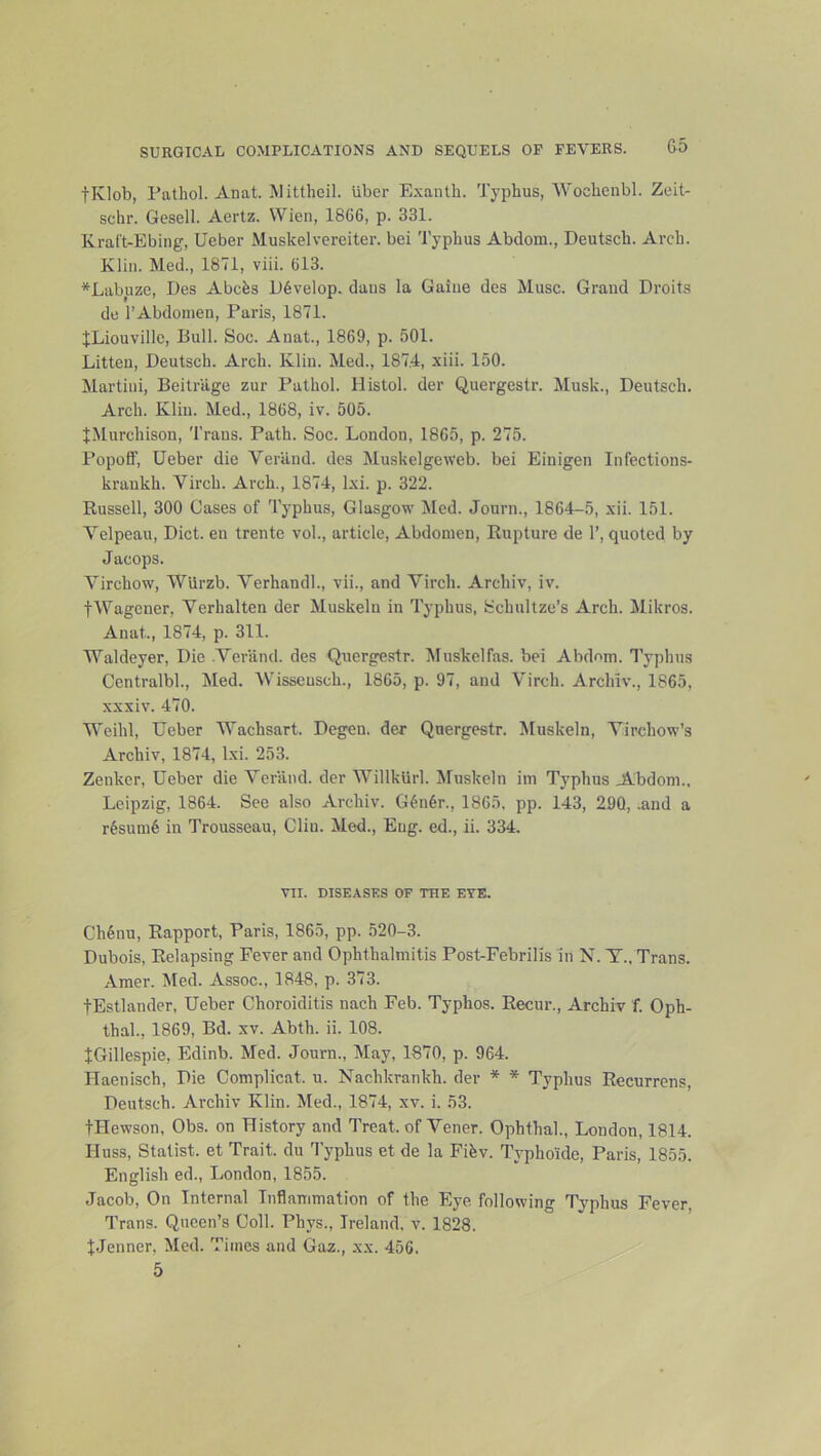 &5 tKlob, rathol. Anat. jMittheil. iiber Exanth. Typhus, Wochenbl. Zeit- schr. Gesell. Aertz. Wien, 1866, p. 331. EraCt-Ebing, Ueber Muskelvereiter. bei Typhus Abdom., Deutsch. Arch. Klin. Med., 1871, viii. 613. *Labuze, Des Abcfes D6velop. dans la Gaine des Muse. Grand Droit-s de TAbdoinen, Paris, 1871. JLiouvillc, Bull. Soc. Anat., 1869, p. 501. Litten, Deutsch. Arch. Klin. Med., 187.4, xiii. 150. Martini, Beitriige zur Pathol. Histol. der Quergestr. Musk., Deutsch. Arch. Kliii. Med., 1868, iv. 505. JMurchison, 'I’rans. Path. Soc. London, 1865, p. 275. Popoff, Ueber die Veriind. des Muskelgeweb. bei Einigen Infections- kraukh. Virch. Arch., 1874, Ixi. p. 322. Russell, 300 Cases of Typhus, Glasgow Med. Journ., 1864-5, xii. 151. Velpeau, Diet, eu trente vol., article. Abdomen, Rupture de 1’, quoted by Jacops. Virchow, Wlirzb. Verhandl., vii., and Virch. Archiv, iv. tWagener, Verhalten der Muskelii in Typhus, Schultze’s Arch. Mikros. Anat., 1874, p. 311. Waldeyer, Die .Veriind. des Quergestr. Muskelfas. bei Abdom. Typhus Centralbl., hied. 'Wisseusch., 1865, p. 97, and Virch. Archiv., 1865, xxxiv. 470. Weihl, Ueber Wachsart. Degen. der Quergestr. Muskeln, Virchow’s Archiv, 1874, Ixi. 253. Zenker, Ueber die Veriind. der Willkiirl. hluskeln im Typhus J^bdom., Leipzig, 1864. See also Archiv. G^n6r., 1865, pp. 143, 290, .and a r^sumd in Trousseau, Clin. Med., Eng. ed., ii. 334. VII. DISEASES OF THE EYE. Ch6nu, Rapport, Paris, 1865, pp. 520-3. Dubois, Relapsing Fever and Ophthalmitis Post-Febrilis in N. T., Trans. Amer. Med. Assoc., 1848, p. 373. tEstlander, Ueber Choroiditis nach Feb. Typhos. Recur., Archiv f. Oph- thal., 1869, Bd. xv. Abth. ii. 108. JGillespie, Edinb. Med. Journ., May, 1870, p. 964. TTaenisch, Die Complicat. u. Nachkrankh. der * * Typhus Recurrens, Deutsch. Archiv Klin. Med., 1874, xv. i. 53. tHewson, Obs. on History and Treat, of Vener. Ophthal., London, 1814. Huss, Statist, et Trait, du Typhus et de la Fifev. Typhoide, Paris, 1855. English ed., London, 1855. Jacob, On Internal Inflammation of the Eye, following Typhus Fever, Trans. Queen’s Coll. Phys., Ireland, v, 1828. JJenner, Med. Times and Gaz., xx. 456.