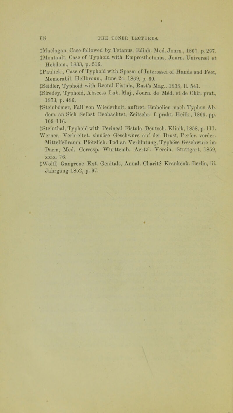 tMaclagan, Case followed by Tetanus, Edinb. Med. Journ., 18C7 p 297. J.Montault, Case of Typhoid with Emprosthotouus, Journ. Universel et llebdoin., 1833, p. 516. tl’aulicki. Case of Typhoid with Spasm of Interossei of Hands and Feet, Memorabil. Heilbroun., June 24, 1869, p. 60. tSeidler, Typhoid with Rectal Fistula, Rust’s Mag.. 1838, li. 541. JSiredey, Typhoid, Abscess Lab. Maj., Journ. de M^d. et de Chir. prat., 1873, p. 486. tSteinbdmer, Fall von Wiederholt. auftret. Embolien nach Typhus Ab- dom. an Sich Selbst Beobachtet, Zeitschr. f. prakt. lleilk., 1866, pp. 109-116. JSteinthal, Typhoid with Perineal Fistula, Deutsch. Klinik, 18.58, p. 111. Werner, Verbreitet. sinuose GeschwUre auf der Brust, Perfor. vorder. Mittelfellraum, Plotzlich. Tod an Verblutung, Typhose GeschwUre im Darm, Med. Corresp. WUrttemb. Aertzl. Verein, Stuttgart, 1859, xxix. 76. JWolff, Gangrene Ext. Genitals, Annul. Charite Krankenh. Berlin, iii. Jahrgang 1852, p. 97.