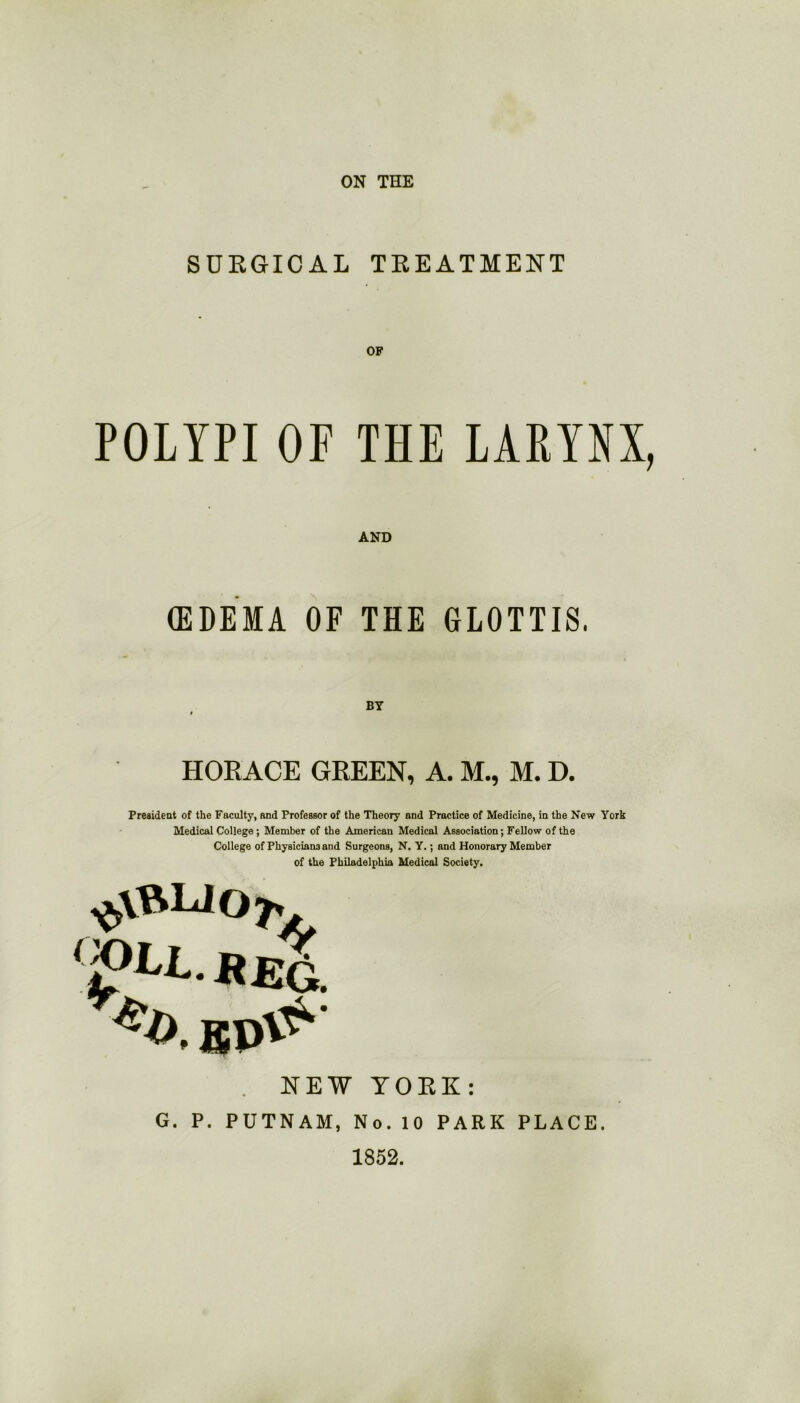 ON THE SURGICAL TREATMENT OF POLYPI OF THE LARYNX, AND (EDEMA OF THE GLOTTIS. HORACE GREEN, A. M., M. D. President of the Faculty, and Professor of the Theory and Practice of Medicine, in the New York Medical College ; Member of the American Medical Association; Fellow of the College of Physicians and Surgeons, N. Y.; and Honorary Member of the Philadelphia Medical Society. ^tfVLJOjv NEW YORK: G. P. PUTNAM, No. 10 PARK PLACE. 1852.