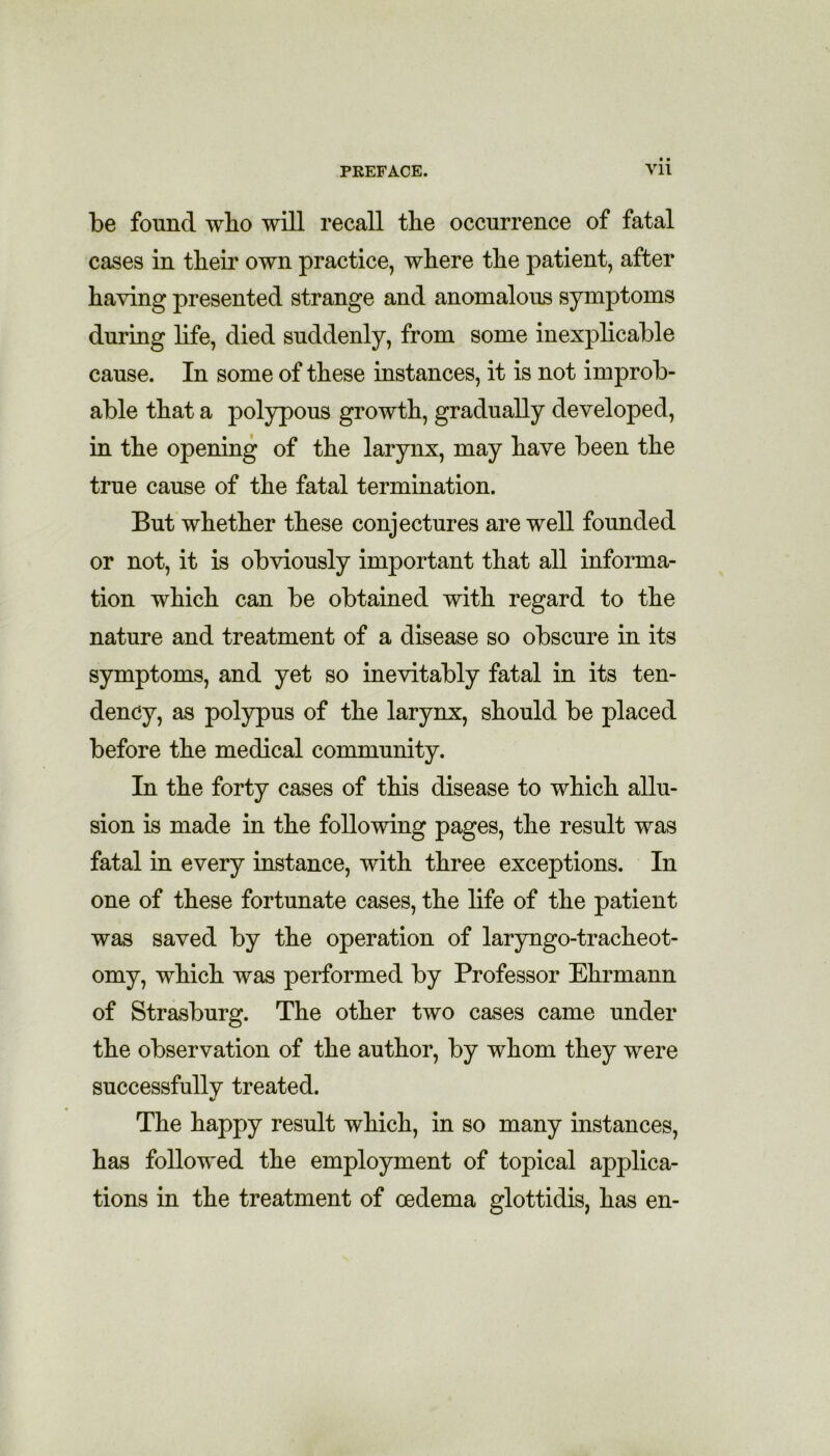 be found wlio will recall the occurrence of fatal cases in their own practice, where the patient, after having presented strange and anomalous symptoms during life, died suddenly, from some inexplicable cause. In some of these instances, it is not improb- able that a polypous growth, gradually developed, in the opening of the larynx, may have been the true cause of the fatal termination. But whether these conjectures are well founded or not, it is obviously important that all informa- tion which can be obtained with regard to the nature and treatment of a disease so obscure in its symptoms, and yet so inevitably fatal in its ten- dency, as polypus of the larynx, should be placed before the medical community. In the forty cases of this disease to which allu- sion is made in the following pages, the result was fatal in every instance, with three exceptions. In one of these fortunate cases, the life of the patient was saved by the operation of laryngo-tracheot- omy, which was performed by Professor Ehrmann of Strasburg. The other two cases came under the observation of the author, by whom they were successfullv treated. V The happy result which, in so many instances, has followed the employment of topical applica- tions in the treatment of oedema glottidis, has en-