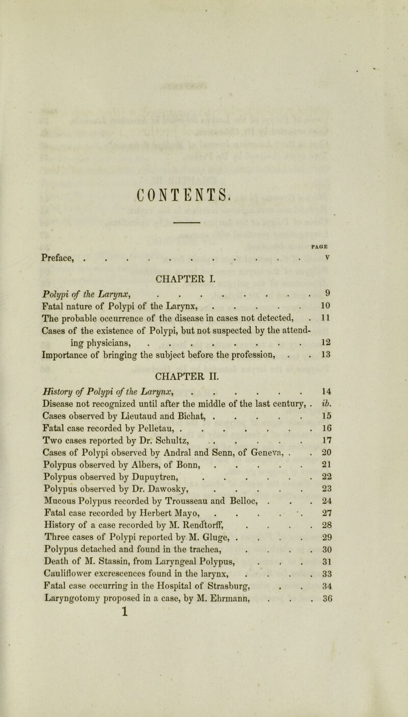CONTENTS. PAGE Preface, v CHAPTER I. Polypi of the Larynx, 9 Fatal nature of Polypi of the Larynx, 10 The probable occurrence of the disease in cases not detected, . 11 Cases of the existence of Polypi, but not suspected by the attend- ing physicians, 12 Importance of bringing the subject before the profession, . .13 CHAPTER II. History of Polypi of the Larynx, 14 Disease not recognized until after the middle of the last century, . ib. Cases observed by Lieutaud and Bichat, 15 Fatal case recorded by Pelletau, . . . . . . .16 Two cases reported by Dr. Schultz, 17 Cases of Polypi observed by Andral and Senn, of Geneva, . . 20 Polypus observed by Albers, of Bonn, 21 Polypus observed by Dupuytren, 22 Polypus observed by Dr. Dawosky, 23 Mucous Polypus recorded by Trousseau and Belloc, . . . 24 Fatal case recorded by Herbert Mayo, . . . . 27 History of a case recorded by M. Rendtorff, . . . .28 Three cases of Polypi reported by M. Gluge, .... 29 Polypus detached and found in the trachea, . . . .30 Death of M. Stassin, from Laryngeal Polypus, . . . 31 Cauliflower excrescences found in the larynx, . . . .33 Fatal case occurring in the Hospital of Strasburg, . . 34 Laryngotomy proposed in a case, by M. Ehrmann, . . .36 1