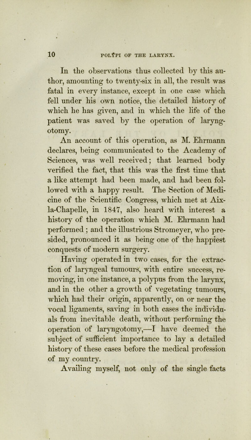 In the observations thus collected by this au- thor, amounting to twenty-six in all, the result was fatal in every instance, except in one case which fell under his own notice, the detailed history of which he has given, and in which the life of the patient was saved by the operation of laryng- otomy. An account of this operation, as M. Ehrmann declares, being communicated to the Academy of Sciences, was well received; that learned body verified the fact, that this was the first time that a like attempt had been made, and had been fol- lowed with a happy result. The Section of Medi- cine of the Scientific Congress, which met at Aix- la-Chapelle, in 1847, also heard with interest a history of the operation which M. Ehrmann had performed ; and the illustrious Stromeyer, who pre- sided, pronounced it as being one of the happiest conquests of modern surgery. Having operated in two cases, for the extrac- tion of laryngeal tumours, with entire success, re- moving, in one instance, a polypus from the larynx, and in the other a growth of vegetating tumours, which had their origin, apparently, on or near the vocal ligaments, saving in both cases the individu- als from inevitable death, without performing the operation of laryngotomy,—I have deemed the subject of sufficient importance to lay a detailed history of these cases before the medical profession of my country. Availing myself, not only of the single facts