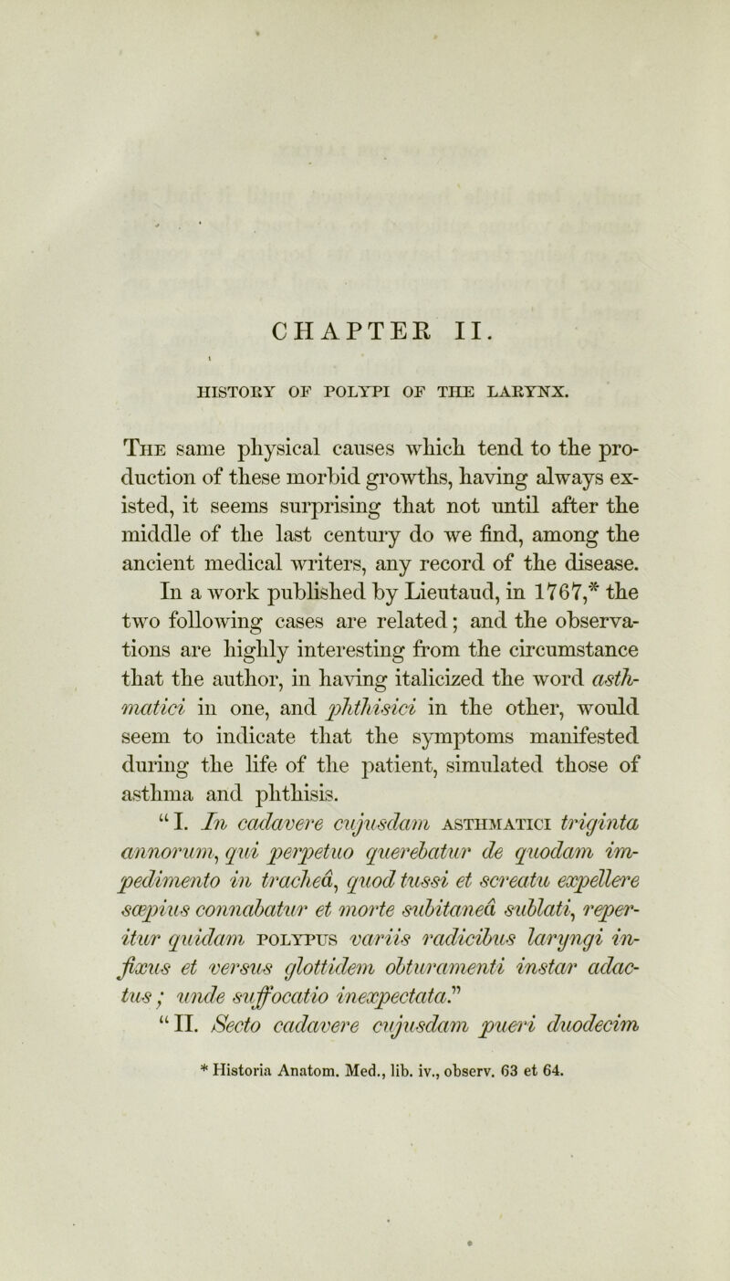 CHAPTER II. I HISTORY OF POLYPI OF THE LARYNX. The same physical causes which tend to the pro- duction of these morbid growths, having always ex- isted, it seems surprising that not until after the middle of the last century do we find, among the ancient medical writers, any record of the disease. In a work published by Lieutaud, in 1767,* the two following cases are related; and the observa- tions are highly interesting from the circumstance that the author, in having italicized the word asth- mcitici in one, and phthisici in the other, would seem to indicate that the symptoms manifested during the life of the patient, simulated those of asthma and phthisis. “I. In cadavere cujusdam asthmatici triginta annorum, qui perpetuo querebatur de quodam im- pedimento in trachea, quod tussi et screatu expellere scepius connabatur et morte subitaned sublati, reper- itu/r quidam polypus vciriis radicihus laryngi in- fixus et versus glottidem olturamenti instar adac- tus / unde suffoccttio inexpectatal “ II. Secto cadavere cujusdam pueri duodecim * Historia Anatom. Med., lib. iv., observ. 63 et 64.