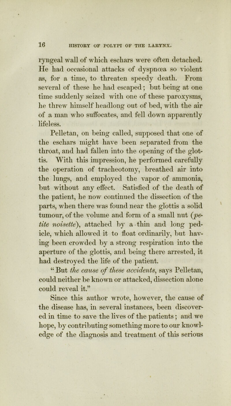 ryngeal wall of wliicli eschars were often detached. He had occasional attacks of dyspnoea so violent as, for a time, to threaten speedy death. From several of these he had escaped; but being at one time suddenly seized with one of these paroxysms, he threw himself headlong out of bed, with the air of a man who suffocates, and fell down apparently lifeless. Pelletan, on being called, supposed that one of the eschars might have been separated from the throat, and had fallen into the opening of the glot- tis. With this impression, he performed carefully the operation of tracheotomy, breathed air into the lungs, and employed the vapor of ammonia, but without any effect. Satisfied of the death of the patient, he now continued the dissection of the parts, when there was found near the glottis a solid tumour, of the volume and form of a small nut (pe- tite noisette), attached by a thin and long ped- icle, which allowed it to float ordinarily, but hav- ing been crowded by a strong respiration into the aperture of the glottis, and being there arrested, it had destroyed the life of the patient. “ But the cause of these accidents, says Pelletan, could neither be known or attacked, dissection alone could reveal it.7’ Since this author wrote, however, the cause of the disease has, in several instances, been discover- ed hi time to save the lives of the patients; and we hope, by contributing something more to our knowl- edge of the diagnosis and treatment of this serious