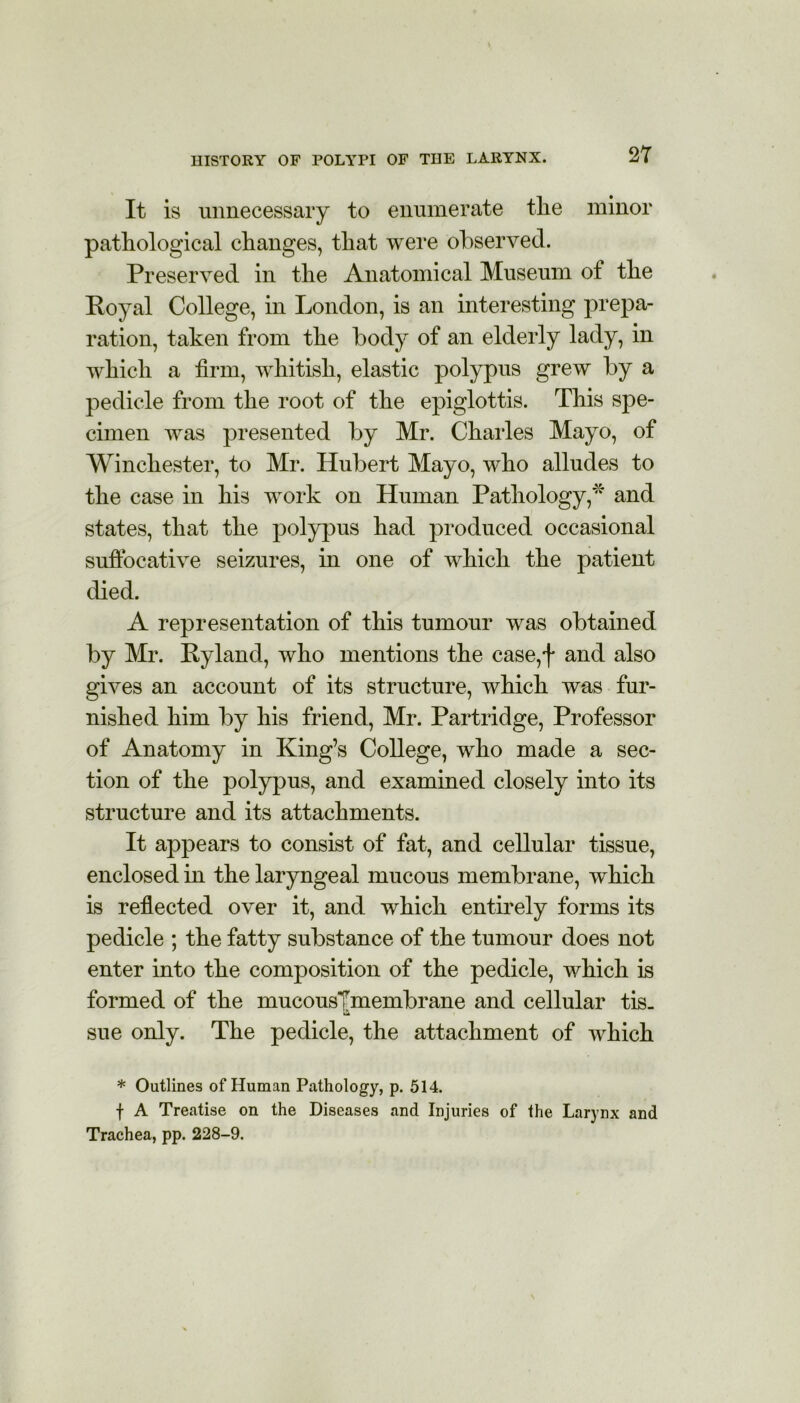 It is unnecessary to enumerate tlie minor pathological changes, that were observed. Preserved in the Anatomical Museum of the Royal College, in London, is an interesting prepa- ration, taken from the body of an elderly lady, in which a firm, whitish, elastic polypus grew by a pedicle from the root of the epiglottis. This spe- cimen was presented by Mr. Charles Mayo, of Winchester, to Mr. Hubert Mayo, who alludes to the case in his work on Human Pathology,* and states, that the polypus had produced occasional suffocative seizures, in one of which the patient died. A representation of this tumour was obtained by Mr. Ryland, who mentions the case,f and also gives an account of its structure, which was fur- nished him by his friend, Mr. Partridge, Professor of Anatomy in King’s College, who made a sec- tion of the polypus, and examined closely into its structure and its attachments. It appears to consist of fat, and cellular tissue, enclosed in the laryngeal mucous membrane, which is reflected over it, and which entirely forms its pedicle ; the fatty substance of the tumour does not enter into the composition of the pedicle, which is formed of the mucousTmembrane and cellular tis- sue only. The pedicle, the attachment of which * Outlines of Human Pathology, p. 514. f A Treatise on the Diseases and Injuries of the Larynx and Trachea, pp. 228-9.