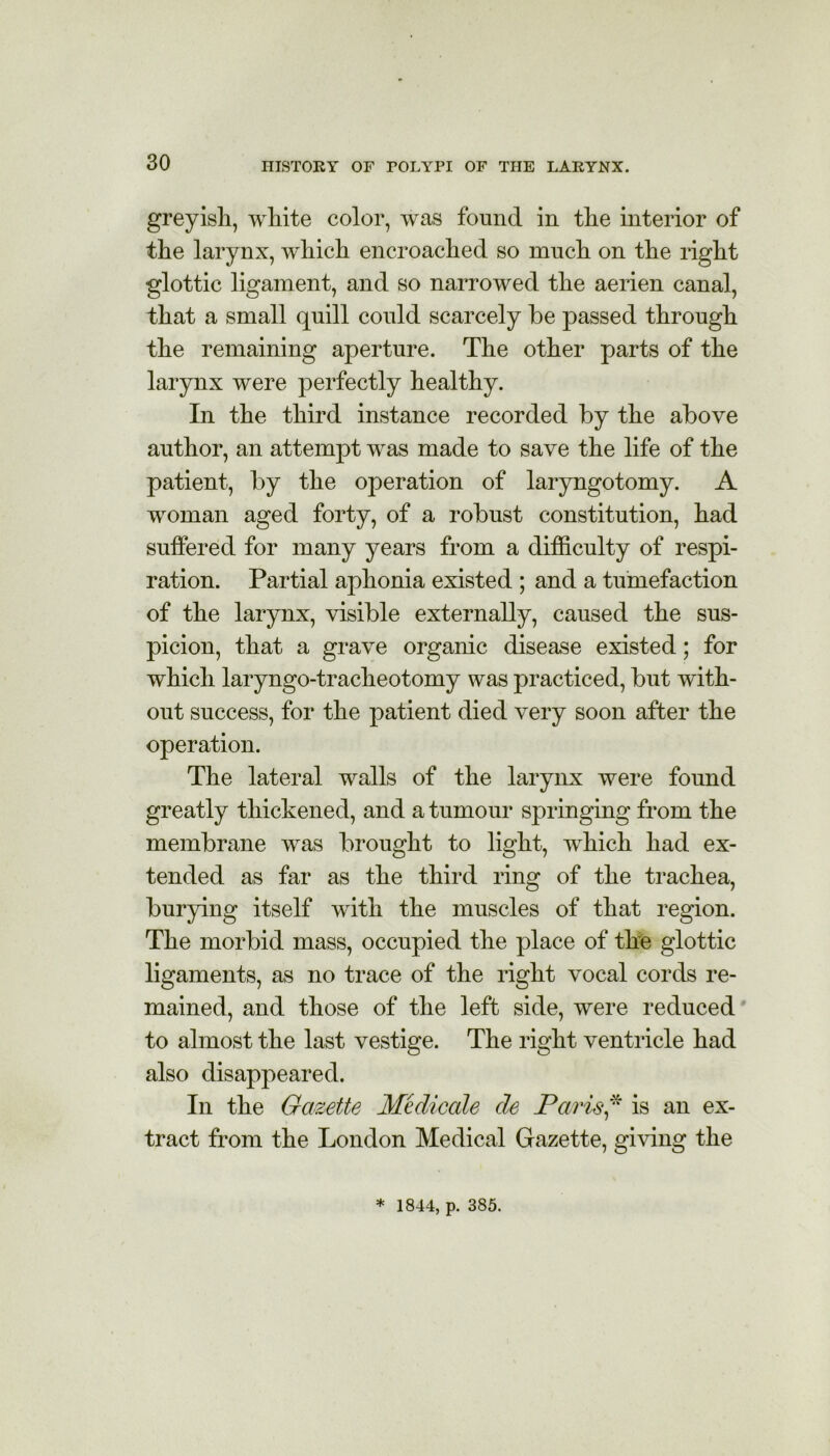 greyish, white color, was found in the interior of the larynx, which encroached so ranch on the right glottic ligament, and so narrowed the aerien canal, that a small quill could scarcely be passed through the remaining aperture. The other parts of the larynx were perfectly healthy. In the third instance recorded by the above author, an attempt was made to save the life of the patient, by the operation of laryngotomy. A woman aged forty, of a robust constitution, had suffered for many years from a difficulty of respi- ration. Partial aphonia existed ; and a tumefaction of the larynx, visible externally, caused the sus- picion, that a grave organic disease existed; for which laryngo-tracheotomy was practiced, but with- out success, for the patient died very soon after the operation. The lateral walls of the larynx were found greatly thickened, and a tumour springing from the membrane was brought to light, which had ex- tended as far as the third ring of the trachea, burying itself with the muscles of that region. The morbid mass, occupied the place of the glottic ligaments, as no trace of the right vocal cords re- mained, and those of the left side, were reduced to almost the last vestige. The right ventricle had also disappeared. In the Gazette Medicate de Paris* is an ex- tract from the London Medical Gazette, giving the * 1844, p. 385.