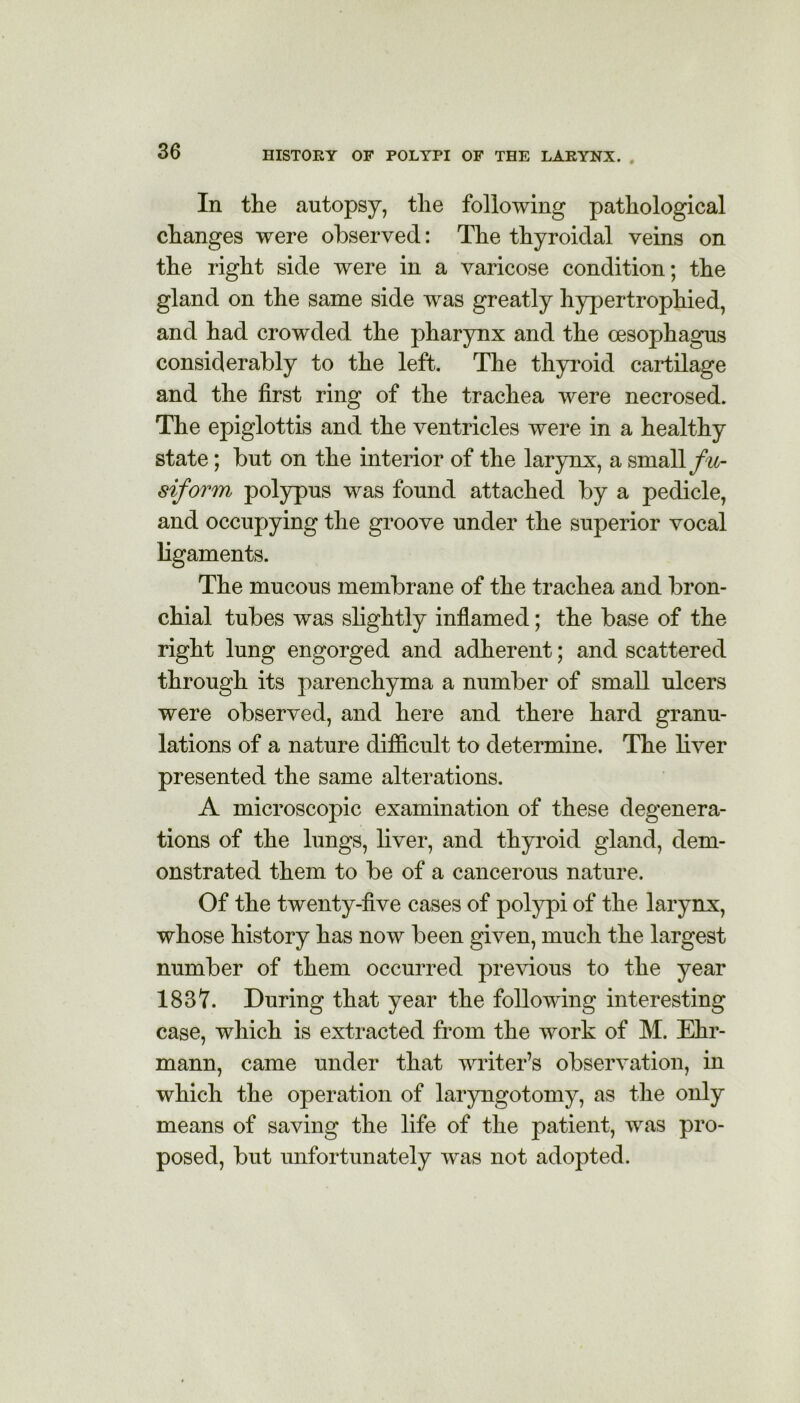 In the autopsy, the following pathological changes were observed: The thyroidal veins on the right side were in a varicose condition; the gland on the same side was greatly hypertrophied, and had crowded the pharynx and the oesophagus considerably to the left. The thyroid cartilage and the first ring of the trachea were necrosed. The epiglottis and the ventricles were in a healthy state; but on the interior of the larynx, a small fu- siform polypus was found attached by a pedicle, and occupying the groove under the superior vocal ligaments. The mucous membrane of the trachea and bron- chial tubes was slightly inflamed; the base of the right lung engorged and adherent; and scattered through its parenchyma a number of small ulcers were observed, and here and there hard granu- lations of a nature difficult to determine. The liver presented the same alterations. A microscopic examination of these degenera- tions of the lungs, liver, and thyroid gland, dem- onstrated them to be of a cancerous nature. Of the twenty-five cases of polypi of the larynx, whose history has now been given, much the largest number of them occurred previous to the year 1837. During that year the following interesting case, which is extracted from the work of M. Ehr- mann, came under that writer’s observation, in which the operation of laryngotomy, as the only means of saving the life of the patient, was pro- posed, but unfortunately was not adopted.