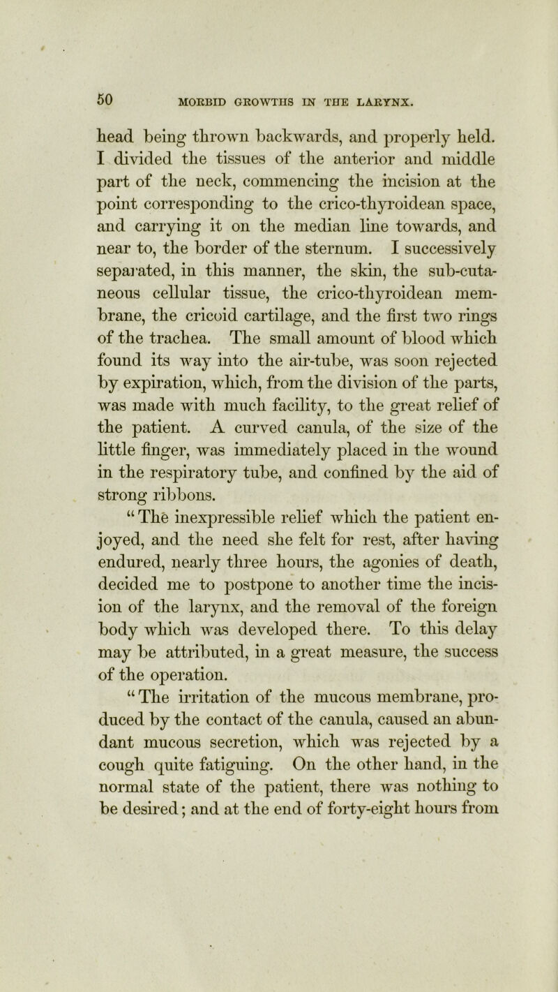 head being thrown backwards, and properly held. I divided the tissues of the anterior and middle part of the neck, commencing the incision at the point corresponding to the crico-thyroidean space, and carrying it on the median line towards, and near to, the border of the sternum. I successively sepai*ated, in this manner, the skin, the sub-cuta- neous cellular tissue, the crico-thyroidean mem- brane, the cricoid cartilage, and the first two rings of the trachea. The small amount of blood which found its way into the air-tube, was soon rejected by expiration, which, from the division of the parts, was made with much facility, to the great relief of the patient. A curved canula, of the size of the little finger, was immediately placed in the wound in the respiratory tube, and confined by the aid of strong ribbons. u The inexpressible relief which the patient en- joyed, and the need she felt for rest, after having endured, nearly three hours, the agonies of death, decided me to postpone to another time the incis- ion of the larynx, and the removal of the foreign body which was developed there. To this delay may be attributed, in a great measure, the success of the operation. w The irritation of the mucous membrane, pro- duced by the contact of the canula, caused an abun- dant mucous secretion, which was rejected by a cough quite fatiguing. On the other hand, in the normal state of the patient, there was nothing to be desired; and at the end of forty-eight hours from