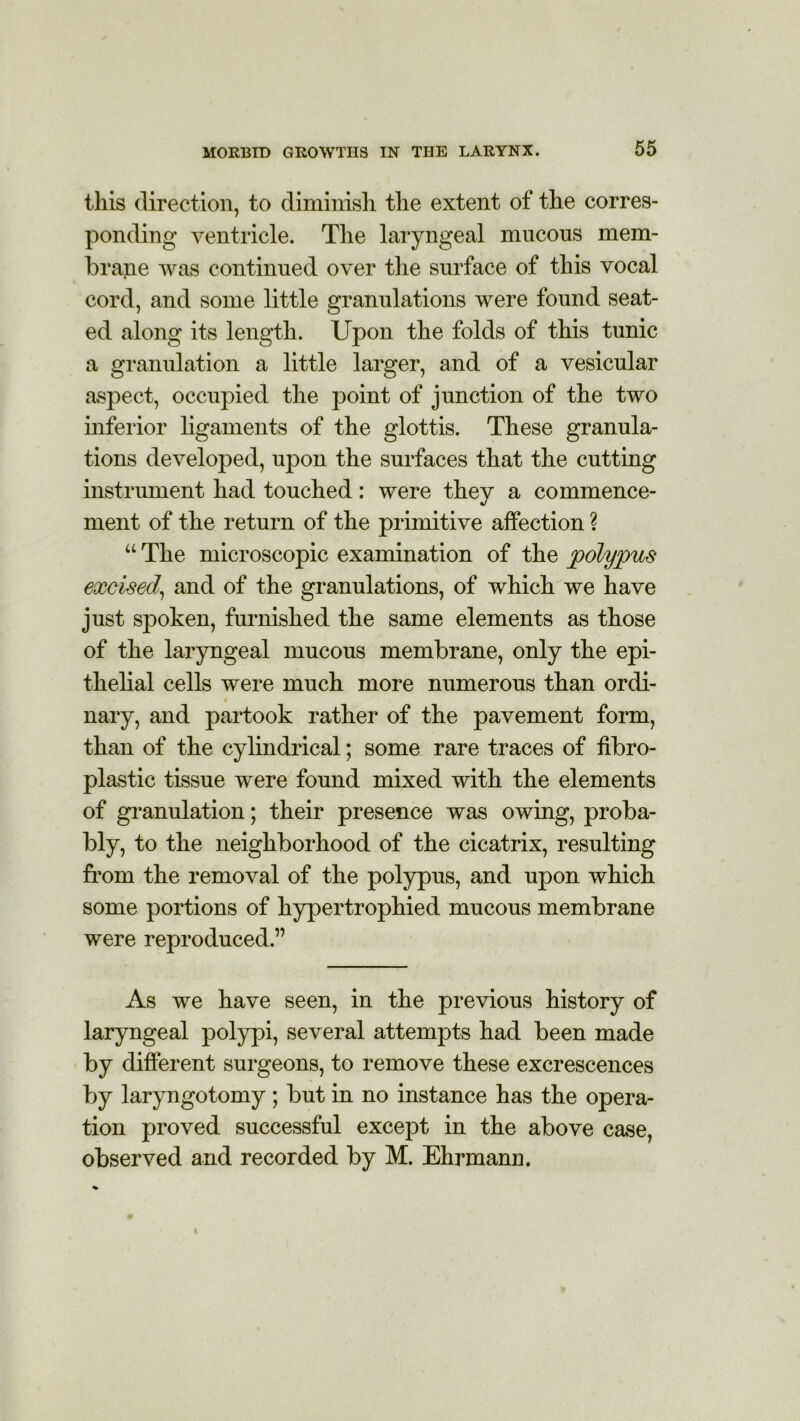 this direction, to diminish the extent of the corres- ponding ventricle. The laryngeal mucous mem- brane was continued over the surface of this vocal cord, and some little granulations were found seat- ed along its length. Upon the folds of this tunic a granulation a little larger, and of a vesicular aspect, occupied the point of junction of the two inferior ligaments of the glottis. These granula- tions developed, upon the surfaces that the cutting instrument had touched: were they a commence- ment of the return of the primitive affection ? “ The microscopic examination of the polypus excised, and of the granulations, of which we have just sjDoken, furnished the same elements as those of the laryngeal mucous membrane, only the epi- thelial cells were much more numerous than ordi- nary, and partook rather of the pavement form, than of the cylindrical; some rare traces of fibro- plastic tissue were found mixed with the elements of granulation; their presence was owing, proba- bly, to the neighborhood of the cicatrix, resulting from the removal of the polypus, and upon which some portions of hypertrophied mucous membrane were reproduced.” As we have seen, in the previous history of laryngeal polypi, several attempts had been made by different surgeons, to remove these excrescences by laryngotomy; but in no instance has the opera- tion proved successful except in the above case, observed and recorded by M. Ehrmann.