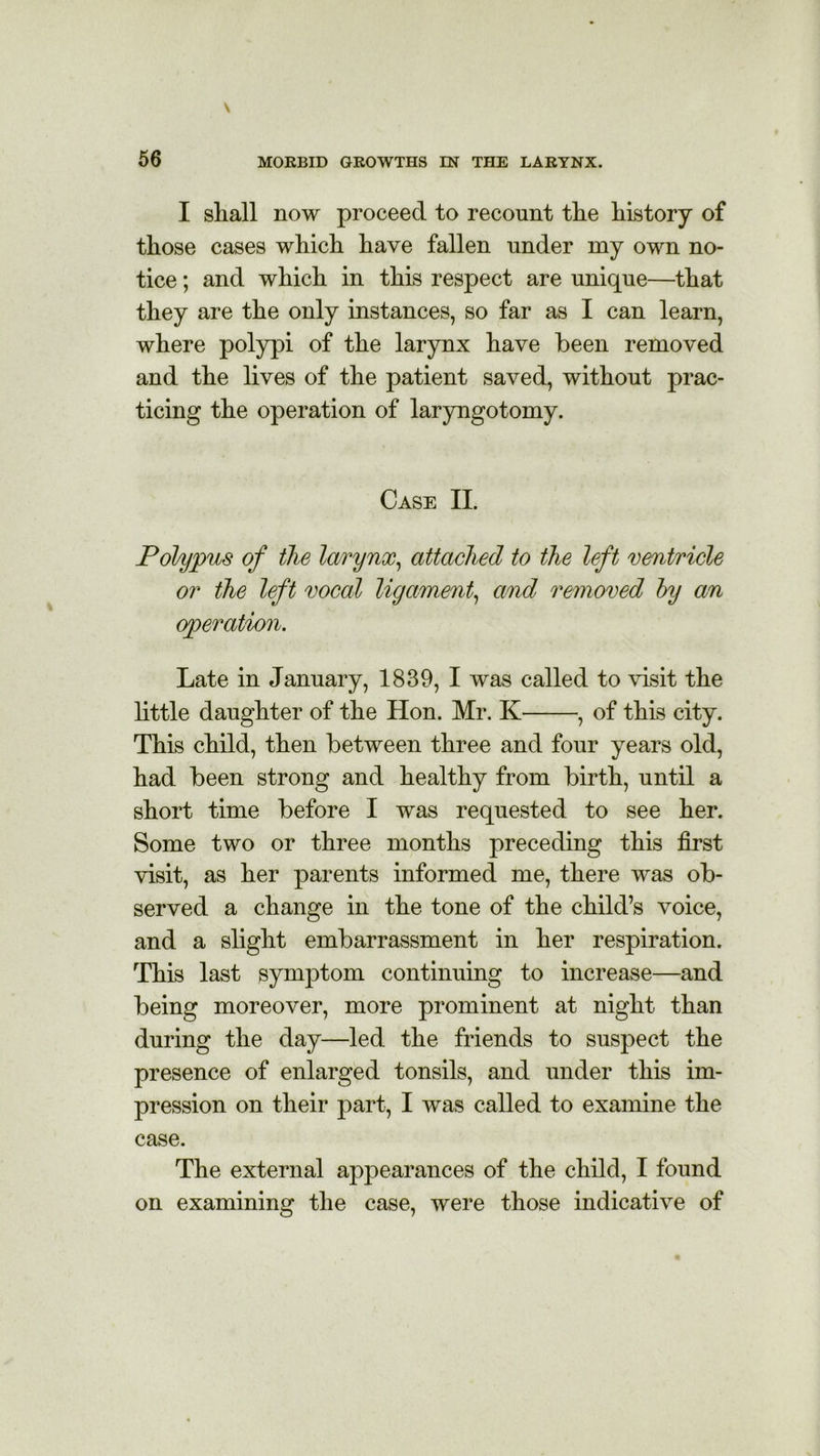 I shall now proceed to recount the history of those cases which have fallen under my own no- tice ; and which in this respect are unique—that they are the only instances, so far as I can learn, where polypi of the larynx have been removed and the lives of the patient saved, without prac- ticing the operation of laryngotomy. Case II. Polypus of the larynx, attached to the left ventricle or the left vocal ligament, and removed by an operation. Late in January, 1839, I was called to visit the little daughter of the Hon. Mr. K , of this city. This child, then between three and four years old, had been strong and healthy from birth, until a short time before I was requested to see her. Some two or three months preceding this first visit, as her parents informed me, there was ob- served a change in the tone of the child’s voice, and a slight embarrassment in her respiration. This last symptom continuing to increase—and being moreover, more prominent at night than during the day—led the friends to suspect the presence of enlarged tonsils, and under this im- pression on their part, I was called to examine the case. The external appearances of the child, I found on examining the case, were those indicative of