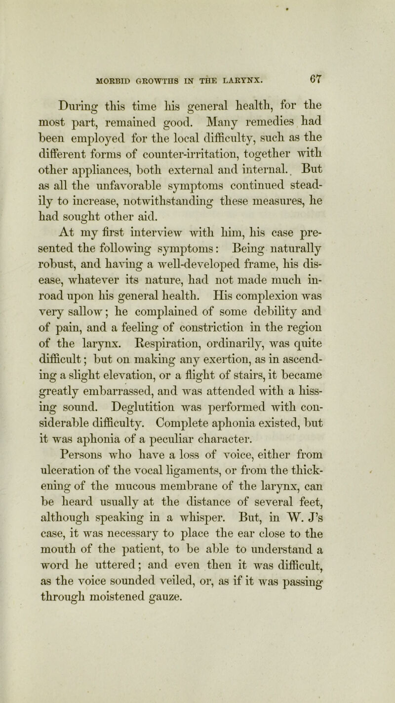 During tliis time his general health, for the most part, remained good. Many remedies had been employed for the local difficulty, such as the different forms of counter-irritation, together with other appliances, both external and internal.. But as all the unfavorable symptoms continued stead- ily to increase, notwithstanding these measures, he had sought other aid. At my first interview with him, his case pre- sented the following symptoms: Being naturally robust, and having a well-developed frame, his dis- ease, whatever its nature, had not made much in- road upon his general health. His complexion was very sallow; he complained of some debility and of pain, and a feeling of constriction in the region of the larynx. Respiration, ordinarily, was quite difficult; but on making any exertion, as in ascend- ing a slight elevation, or a flight of stairs, it became greatly embarrassed, and was attended with a hiss- ing sound. Deglutition was performed with con- siderable difficulty. Complete aphonia existed, but it was aphonia of a peculiar character. Persons who have a loss of voice, either from ulceration of the vocal ligaments, or from the thick- ening of the mucous membrane of the larynx, can be heard usually at the distance of several feet, although speaking in a whisper. But, in W. J’s case, it was necessary to place the ear close to the mouth of the patient, to be able to understand a w^orcl he uttered; and even then it was difficult, as the voice sounded veiled, or, as if it was passing- through moistened gauze.