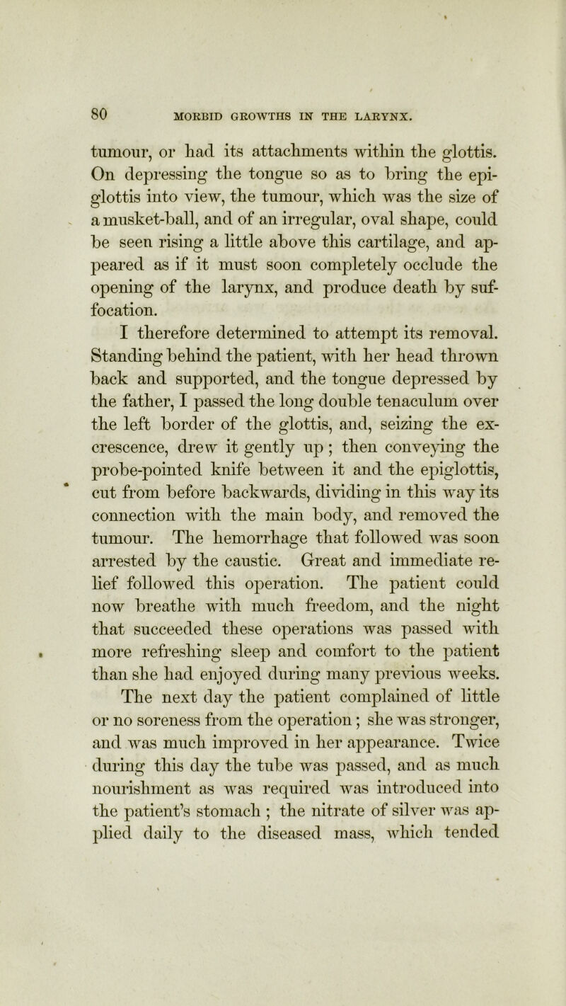 tumour, or had its attachments within the glottis. On depressing the tongue so as to bring the epi- glottis into view, the tumour, which was the size of a musket-ball, and of an irregular, oval shape, could be seen rising a little above this cartilage, and ap- peared as if it must soon completely occlude the opening of the larynx, and produce death by suf- focation. I therefore determined to attempt its removal. Standing behind the patient, with her head thrown back and supported, and the tongue depressed by the father, I passed the long double tenaculum over the left border of the glottis, and, seizing the ex- crescence, drew it gently up; then conveying the probe-pointed knife between it and the epiglottis, cut from before backwards, dividing in this way its connection with the main body, and removed the tumour. The hemorrhage that followed was soon arrested by the caustic. Great and immediate re- lief followed this operation. The patient could now breathe with much freedom, and the night that succeeded these operations was passed with more refreshing sleep and comfort to the patient than she had enjoyed during many previous weeks. The next day the patient complained of little or no soreness from the operation; she was stronger, and was much improved in her appearance. Twice during this day the tube was passed, and as much nourishment as was required was introduced into the patient’s stomach ; the nitrate of silver was ap- plied daily to the diseased mass, which tended