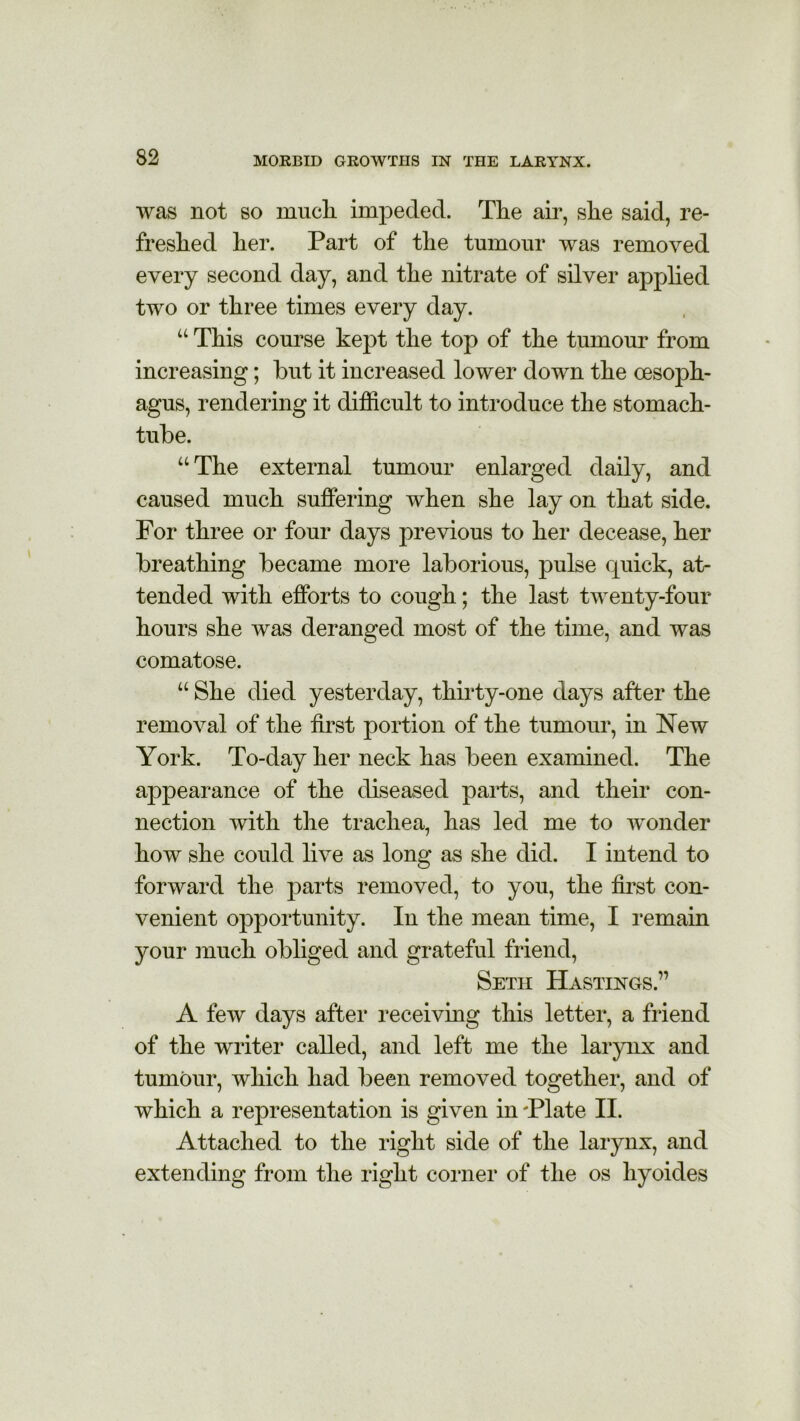 was not so mucli impeded. The air, she said, re- freshed her. Part of the tumour was removed every second day, and the nitrate of silver applied two or three times every day. u This course kept the top of the tumour from increasing; but it increased lower down the oesoph- agus, rendering it difficult to introduce the stomach- tube. u The external tumour enlarged daily, and caused much suffering when she lay on that side. For three or four days previous to her decease, her breathing became more laborious, pulse rpiick, at- tended with efforts to cough; the last twenty-four hours she was deranged most of the time, and was comatose. u She died yesterday, thirty-one days after the removal of the first portion of the tumour, in New York. To-day her neck has been examined. The appearance of the diseased parts, and their con- nection with the trachea, has led me to wonder how she could live as long as she did. I intend to forward the parts removed, to you, the first con- venient opportunity. In the mean time, I remain your much obliged and grateful friend, Seth Hastings.” A few days after receiving this letter, a friend of the writer called, and left me the larynx and tumour, which had been removed together, and of which a representation is given in 'Plate II. Attached to the right side of the larynx, and extending from the right coiner of the os hyoides