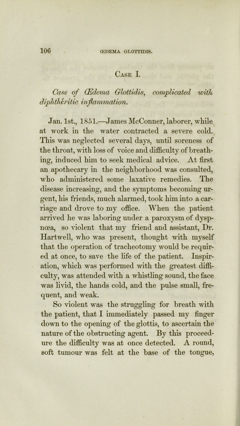 10G Case I. Case of (Edema Glottidis, complicated with diphtheritic inflammation. Jan. 1st., 1851.—James McConner, laborer, while at work in tlie water contracted a severe cold. This was neglected several days, until soreness of the throat, with loss of voice and difficulty of breath- ing, induced him to seek medical advice. At first an apothecary in the neighborhood was consulted, who administered some laxative remedies. The disease increasing, and the symptoms becoming ur- gent, his friends, much alarmed, took him into a car- riage and drove to my office. When the patient arrived he was laboring under a paroxysm of dysp- noea, so violent that my friend and assistant, Dr. Hartwell, who was present, thought with myself that the operation of tracheotomy would be requir- ed at once, to save the life of the patient. Inspir- ation, which was performed with the greatest diffi- culty, was attended with a whistling sound, the face was livid, the hands cold, and the pulse small, fre- quent, and weak. So violent was the struggling for breath with the patient, that I immediately passed my finger down to the opening of the glottis, to ascertain the nature of the obstructing agent. By this proceed- ure the difficulty was at once detected. A round, soft tumour was felt at the base of the tongue,