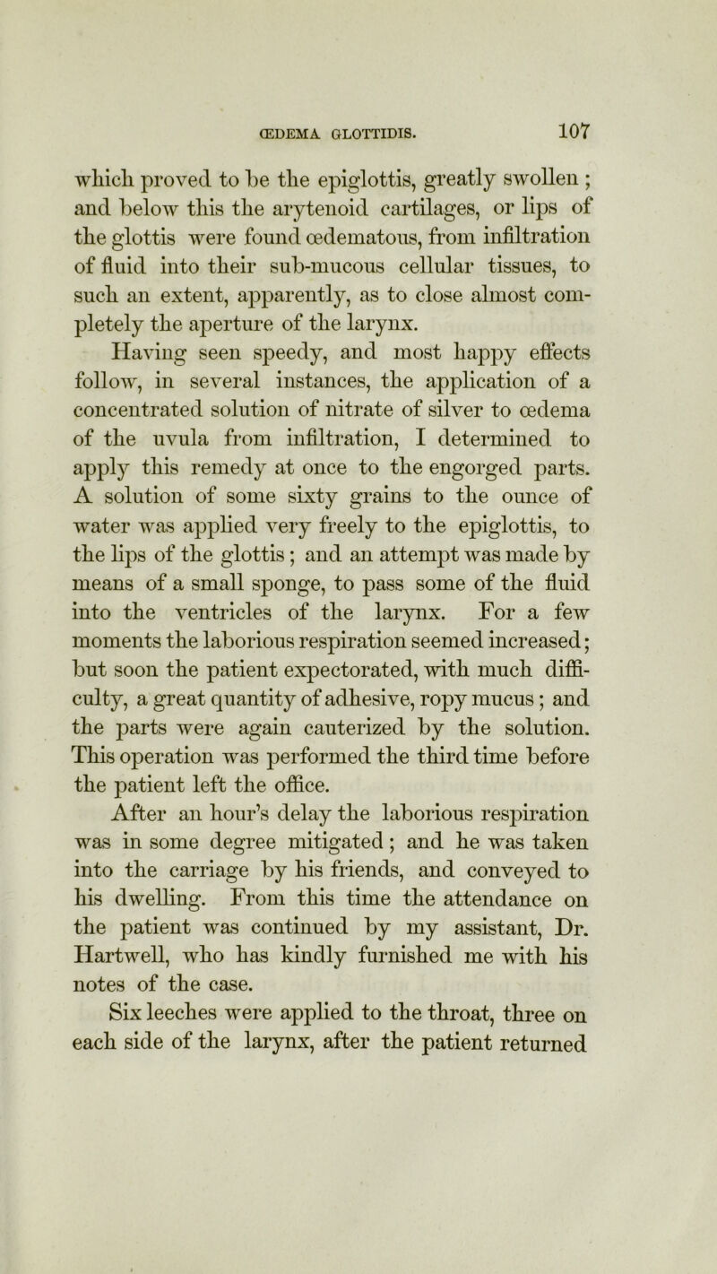 wliicli proved to be the epiglottis, greatly swollen ; and below this the arytenoid cartilages, or lips of the glottis were found cedematous, from infiltration of fluid into their sub-mucous cellular tissues, to such an extent, apparently, as to close almost com- pletely the aperture of the larynx. Having seen speedy, and most happy effects follow, in several instances, the application of a concentrated solution of nitrate of silver to oedema of the uvula from infiltration, I determined to apply this remedy at once to the engorged parts. A solution of some sixty grains to the ounce of water was applied very freely to the epiglottis, to the lips of the glottis; and an attempt was made by means of a small sponge, to pass some of the fluid into the ventricles of the larynx. For a few moments the laborious respiration seemed increased; but soon the patient expectorated, with much diffi- culty, a great quantity of adhesive, ropy mucus; and the parts were again cauterized by the solution. This operation was performed the third time before the patient left the office. After an hour’s delay the laborious respiration was in some degree mitigated; and he was taken into the carriage by his friends, and conveyed to his dwelling. From this time the attendance on the patient was continued by my assistant, Dr. Hartwell, who has kindly furnished me with his notes of the case. Six leeches were applied to the throat, three on each side of the larynx, after the patient returned