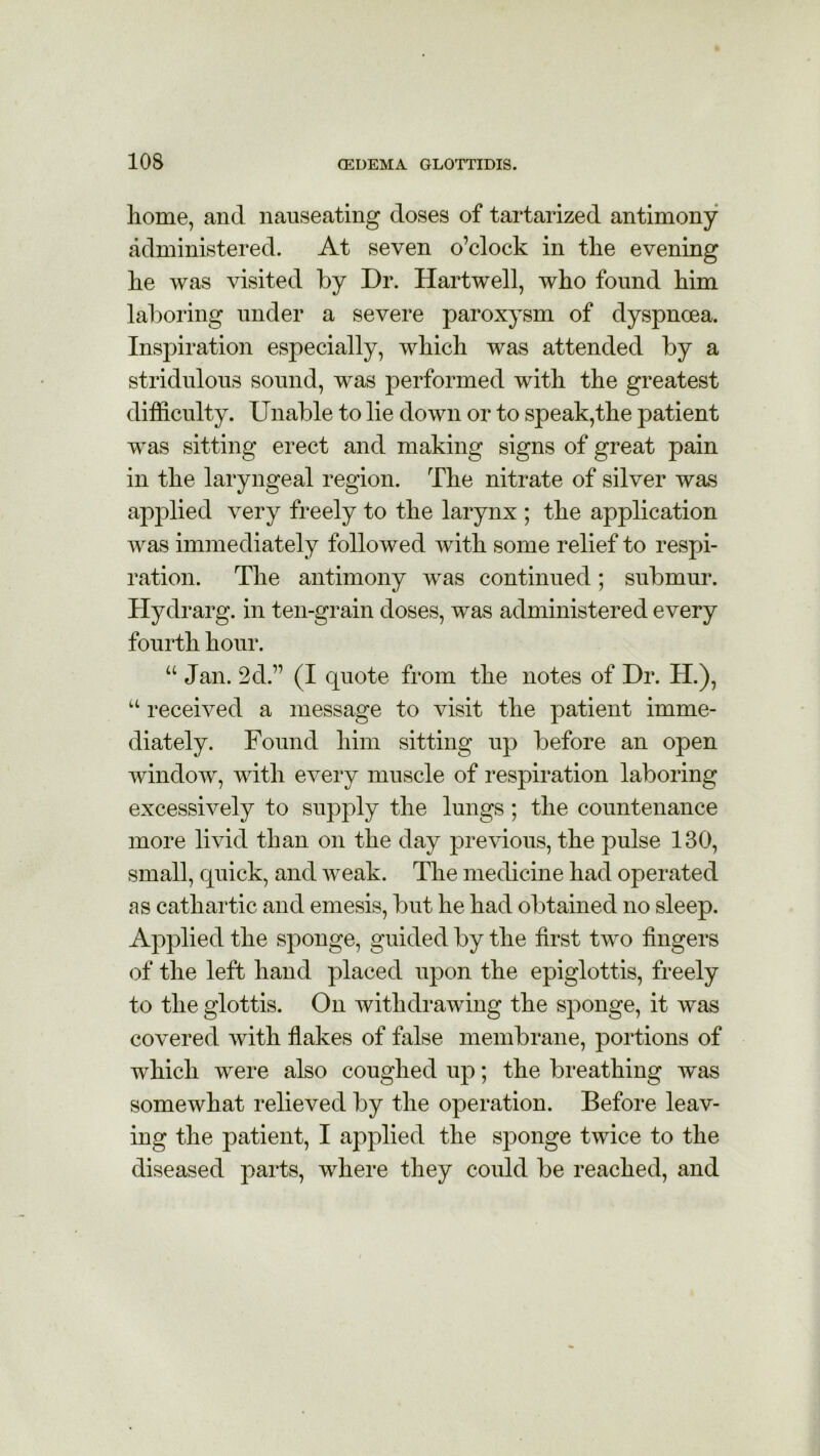 home, and nauseating doses of tartarized antimony administered. At seven o’clock in the evening lie was visited by Dr. Hartwell, who found him laboring under a severe paroxysm of dyspncea. Inspiration especially, which was attended by a stridulous sound, was performed with the greatest difficulty. Unable to lie down or to speak,the patient was sitting erect and making signs of great pain in the laryngeal region. The nitrate of silver was applied very freely to the larynx ; the application was immediately followed with some relief to respi- ration. The antimony was continued; submur. Hydrarg. in ten-grain doses, was administered every fourth hour. u Jan. 2d.” (I quote from the notes of Dr. H.), u received a message to visit the patient imme- diately. Found him sitting up before an open window, with every muscle of respiration laboring excessively to supply the lungs; the countenance more livid than on the day previous, the pulse 130, small, quick, and weak. The medicine had operated as cathartic and emesis, but he had obtained no sleep. Applied the sponge, guided by the first two fingers of the left hand placed upon the epiglottis, freely to the glottis. On withdrawing the sponge, it was covered with flakes of false membrane, portions of which were also coughed up; the breathing was somewhat relieved by the operation. Before leav- ing the patient, I applied the sponge twice to the diseased parts, where they could be reached, and