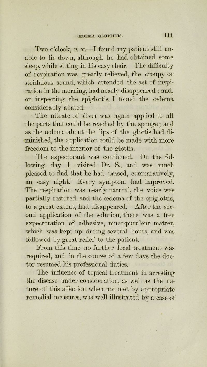 Two o’clock, p. m.—I found my patient still un- able to lie down, although he had obtained some sleep, while sitting in his easy chair. The difficulty of respiration was greatly relieved, the croupy or stridulous sound, which attended the act of inspi- ration in the morning, had nearly disappeared ; and, on inspecting the epiglottis, I found the oedema considerably abated. The nitrate of silver was again applied to all the parts that could be reached by the sponge; and as the oedema about the lips of the glottis had di- minished, the application could be made with more freedom to the interior of the glottis. The expectorant was continued. On the fol- lowing day I visited Dr. S., and was much pleased to find that he had passed, comparatively, an easy night. Every symptom had improved. The respiration was nearly natural, the voice was partially restored, and the oedema of the epiglottis, to a great extent, had disappeared. After the sec- ond application of the solution, there was a free expectoration of adhesive, muco-purulent matter, which was kept up during several hours, and was followed by great relief to the patient. From this time no further local treatment was required, and in the course of a few days the doc- tor resumed his professional duties. The influence of topical treatment in arresting the disease under consideration, as well as the na- ture of this affection when not met by appropriate remedial measures, was well illustrated by a case of