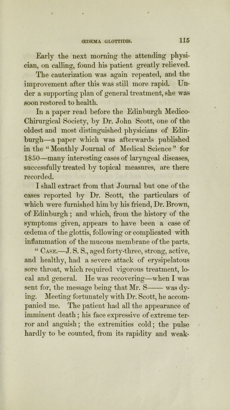 Early the next morning the attending physi- cian, on calling, found his patient greatly relieved. The cauterization was again repeated, and the improvement after this was still more rapid. Un- der a supporting plan of general treatment, she was soon restored to health. In a paper read before the Edinburgh Medico- Chirurgical Society, by Dr. John Scott, one of the oldest and most distinguished physicians of Edin- burgh—a paper which was afterwards published in the “ Monthly Journal of Medical Science ” for 1850—many interesting cases of laryngeal diseases, successfully treated by topical measures, are there recorded. I shall extract from that Journal but one of the cases reported by Dr. Scott, the particulars of which were furnished him by his friend, Dr. Brown, of Edinburgh ; and which, from the history of the symptoms given, appears to have been a case of oedema of the glottis, following or complicated with inflammation of the mucous membrane of the parts. u Case.—J. S. S., aged forty-three, strong, active, and healthy, had a severe attack of erysipelatous sore throat, which required vigorous treatment, lo- cal and general. He was recovering—when I was sent for, the message being that Mr. S was dy- ing. Meeting fortunately with Dr. Scott, he accom- panied me. The patient had all the appearance of imminent death; his face expressive of extreme ter- ror and anguish; the extremities cold; the pulse hardly to be counted, from its rapidity and weak-