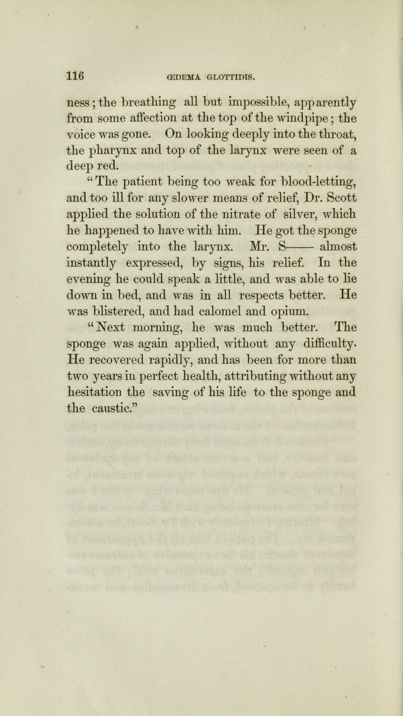 ness ; the breathing all but impossible, app arently from some affection at the top of the windpipe; the voice was gone. On looking deeply into the throat, the pharynx and top of the larynx were seen of a deep red. “ The patient being too weak for blood-letting, and too ill for any slower means of relief, Dr. Scott applied the solution of the nitrate of silver, which he happened to have with him. He got the sponge completely into the larynx. Mr. S almost instantly expressed, by signs, his relief. In the evening he could speak a little, and was able to lie down in bed, and was in all respects better. He was blistered, and had calomel and opium. “Next morning, he was much better. The sponge was again applied, without any difficulty. He recovered rapidly, and has been for more than two years in perfect health, attributing without any hesitation the saving of his life to the sponge and the caustic.”