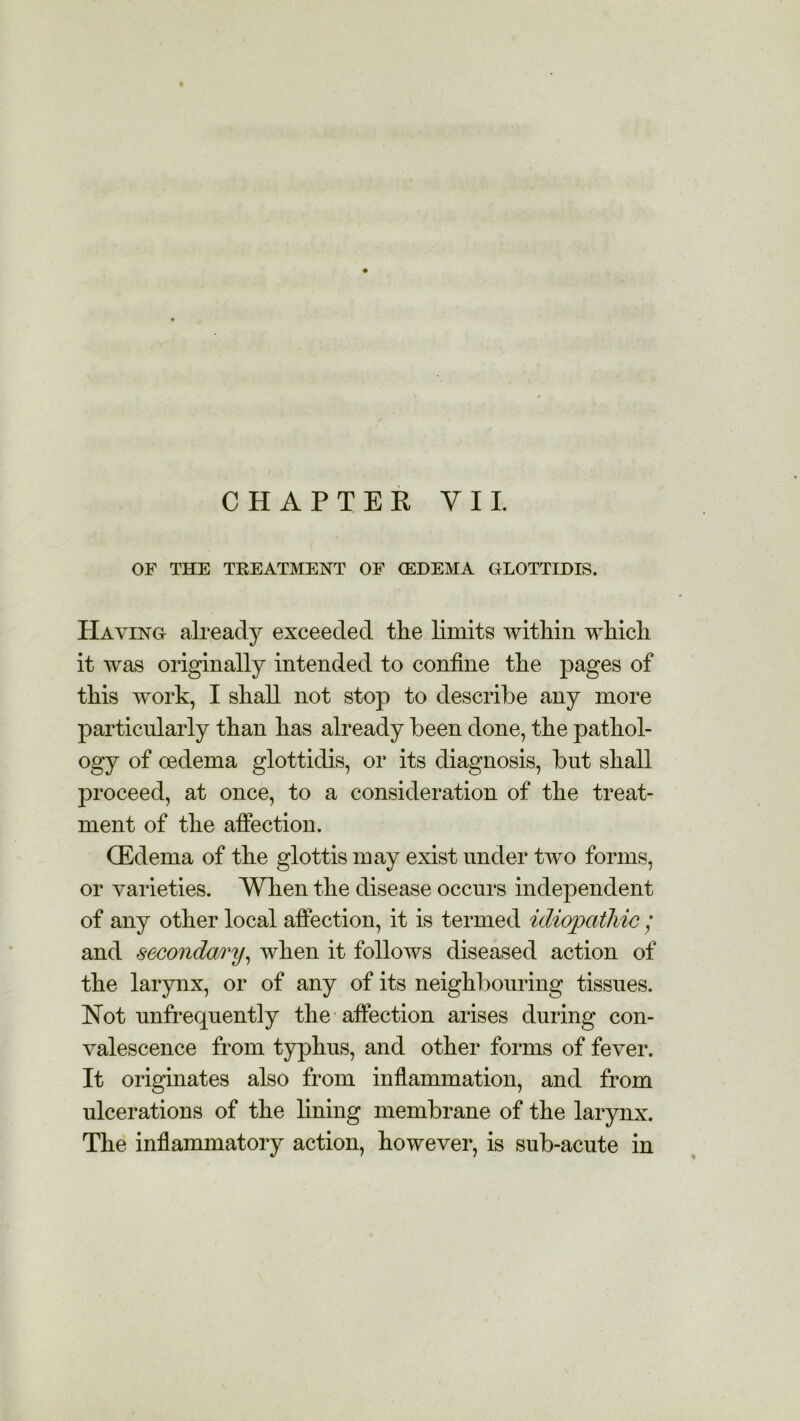 t CHAPTER Y 11. OF THE TREATMENT OF (EDEMA GLOTTIDIS. Having already exceeded tlie limits within which it was originally intended to confine the pages of this work, I shall not stop to describe any more particularly than has already been done, the pathol- ogy of oedema glottidis, or its diagnosis, but shall proceed, at once, to a consideration of the treat- ment of the affection. (Edema of the glottis may exist under two forms, or varieties. When the disease occurs independent of any other local affection, it is termed idiopathic; and secondary, when it follows diseased action of the larynx, or of any of its neighbouring tissues. Not unfrecpiently the affection arises during con- valescence from typhus, and other forms of fever. It originates also from inflammation, and from ulcerations of the lining membrane of the larynx. The inflammatory action, however, is sub-acute in