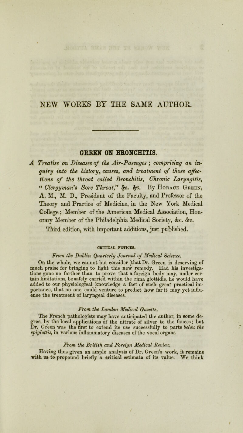 NEW WORKS BY THE SAME AUTHOR. GREEN ON BRONCHITIS. A Treatise on Diseases of the Air-Passages ; comprising an in- quiry into the history, causes, and treatment of those affec- tions of the throat called Bronchitis, Chronic Laryngitis, u Clergyman's Sore Throat/’ fyc, fyc. By Horace Green, A. M., M. D., President of the Faculty, and Professor of the Theory and Practice of Medicine, in the New York Medical College ; Member of the American Medical Association, Hon- orary Member of the Philadelphia Medical Society, &c. &c. Third edition, with important additions, just published. CRITICAL NOTICES. From the Dublin Quarterly Journal of Medical Science. On the whole, we cannot but consider 'that Dr. Green is deserving of mueh praise for bringing to light this new remedy. Had his investiga- tions gone no farther than to prove that a foreign body may, under cer- tain limitations, be safely carried within the rima glottidis, he would have added to our physiological knowledge a fact of such great practical im- portance, that no one could venture to predict how far it may yet influ- ence the treatment of laryngeal diseases. From the London Medical Gazette. The French pathologists may have anticipated the author, in some de- gree, by the local applications of the nitrate of silver to the fauces; but Dr. Green was the first to extend its use successfully to parts below the epiglottis, in various inflammatory diseases of the vocal organs. From the British and Foreign Medical Review. Having thus given an ample analysis of Dr. Green’s work, it remains with us to propound briefly a critical estimate of its value. We think