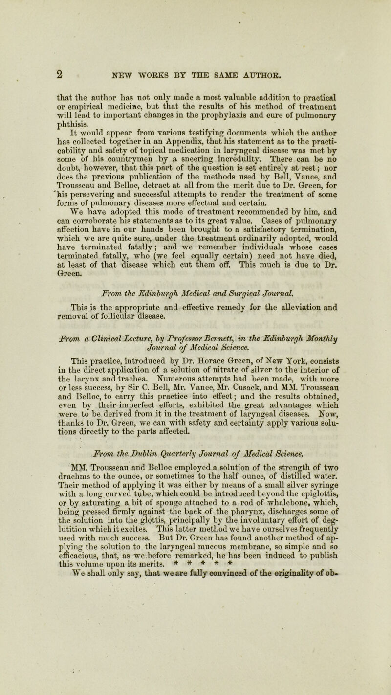 that the author has not only made a most valuable addition to practical or empirical medicine, but that the results of his method of treatment will lead to important changes in the prophylaxis and cure of pulmonary phthisis. It would appear from various testifying documents which the author has collected together in an Appendix, that his statement as to the practi- cability and safety of topical medication in laryngeal disease was met by some of his countrymen by a sneering incredulity. There can be no doubt, however, that this part of the question is set entirely at rest; nor does the previous publication of the methods used by Bell, Yance, and Trousseau and Belloc, detract at all from the merit due to Dr. Green, for 'his persevering and successful attempts to render the treatment of some forms of pulmonary diseases more effectual and certain. We have adopted this mode of treatment recommended by him, and can corroborate his statements as to its great value. Cases of pulmonary affection have in our hands been brought to a satisfactory termination, which we are quite sure, under the treatment ordinarily adopted, would have terminated fatally; and we remember individuals whose cases terminated fatally, who (we feel equally certain) need not have died, at least of that disease which cut them off. This much is due to Dr. Green. From the Edinburgh Medical and Surgical Journal. This is the appropriate and effective remedy for the alleviation and removal of follicular disease. From a Clinical Lecture, by Professor Bennett, in the Edinburgh Monthly Journal of Medical Science. This practice, introduced by Dr. Horace Green, of New York, consists in the direct application of a solution of nitrate of silver to the interior of the larynx and trachea. Numerous attempts had been made, with more or less success, by Sir C. Bell, Mr. Yance, Mr. Cusack, and MM. Trousseau and Belloc, to carry this practice into effect; and the results obtained, even by their imperfect efforts, exhibited the great advantages which were to be derived from it in the treatment of laryngeal diseases. Now, thanks to Dr. Green, we can with safety and certainty apply various solu- tions directly to the parts affected. From the Dublin Quarterly Journal of Medical Science. MM. Trousseau and Belloc employed a solution of the strength of two drachms to the ounce, or sometimes to the half ounce, of distilled water. Their method of applying it was either by means of a small silver syringe with a long curved tube, which could be introduced beyond the epiglottis, or by saturating a bit of sponge attached to a rod of whalebone, which, being pressed firmly against the back of the pharynx, discharges some of the solution into the glottis, principally by the involuntary effort of deg- lutition which it excites. This latter method we have ourselves frequently used with much success. But Dr. Green has found another method of ap- plying the solution to the laryngeal mucous membrane, so simple and so efficacious, that, as we before remarked, he has been induced to publish this volume upon its merits. ***** We shall only say, that we are fully convinced of the originality of ob-