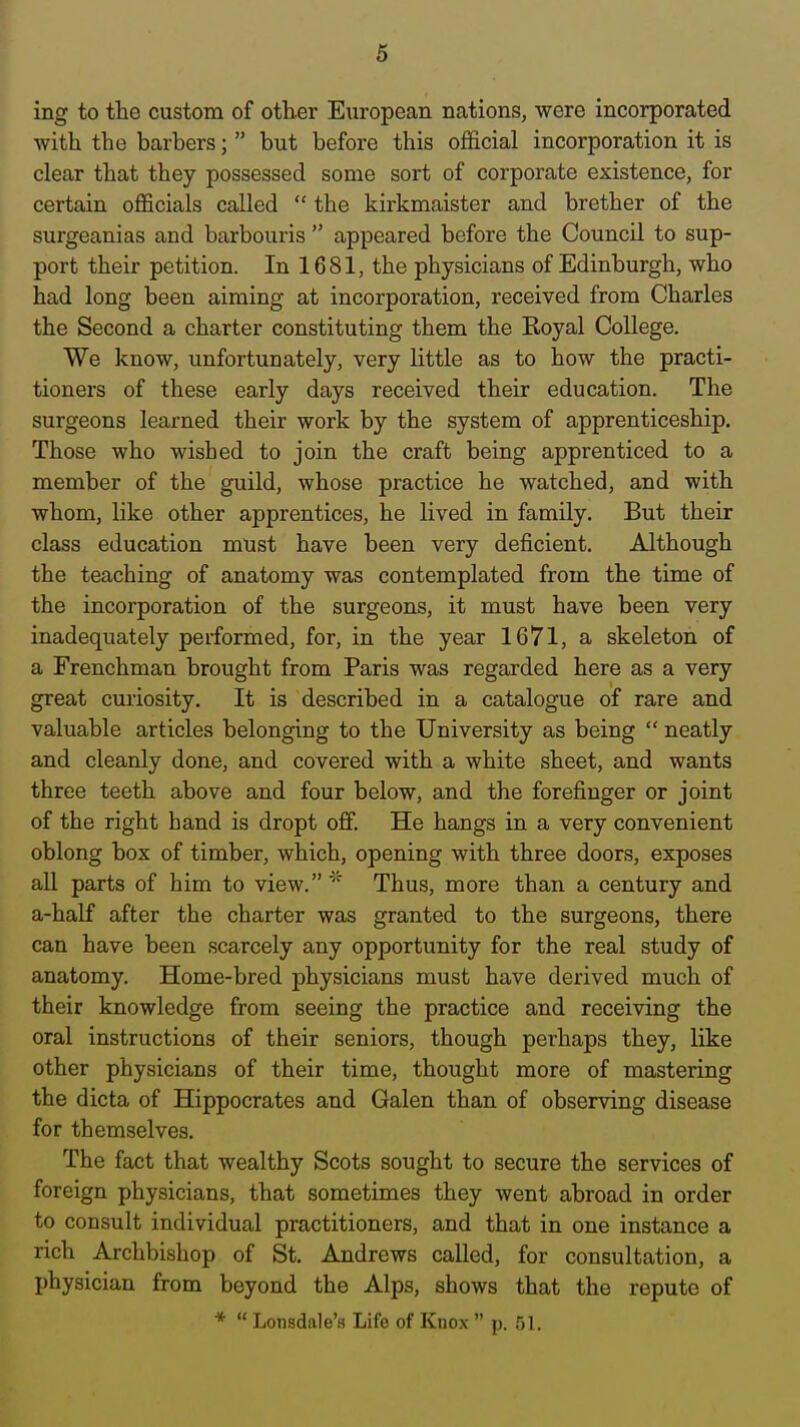 ing to the custom of other European nations, were incorporated with the barbers;  but before this official incorporation it is clear that they possessed some sort of corporate existence, for certain officials called  the kirkmaister and brother of the surgeanias and barbouris  appeared before the Council to sup- port their petition. In 1681, the physicians of Edinburgh, who had long been aiming at incorporation, received from Charles the Second a charter constituting them the Koyal College. We know, unfortunately, very little as to how the practi- tioners of these early days received their education. The surgeons learned their work by the system of apprenticeship. Those who wished to join the craft being apprenticed to a member of the guild, whose practice he watched, and with whom, like other apprentices, he lived in family. But their class education must have been very deficient. Although the teaching of anatomy was contemplated from the time of the incorporation of the surgeons, it must have been very inadequately performed, for, in the year 1671, a skeleton of a Frenchman brought from Paris was regarded here as a very great curiosity. It is described in a catalogue of rare and valuable articles belonging to the University as being  neatly and cleanly done, and covered with a white sheet, and wants three teeth above and four below, and the forefinger or joint of the right hand is dropt off. He hangs in a very convenient oblong box of timber, which, opening with three doors, exposes all parts of him to view. Thus, more than a century and a-half after the charter was granted to the surgeons, there can have been scarcely any opportunity for the real study of anatomy. Home-bred physicians must have derived much of their knowledge from seeing the practice and receiving the oral instructions of their seniors, though perhaps they, like other physicians of their time, thought more of mastering the dicta of Hippocrates and Galen than of observing disease for themselves. The fact that wealthy Scots sought to secure the services of foreign physicians, that sometimes they went abroad in order to consult individual practitioners, and that in one instance a rich Archbishop of St. Andrews called, for consultation, a physician from beyond the Alps, shows that the repute of *  Lonsdale's Life of Knox  p. ijl.