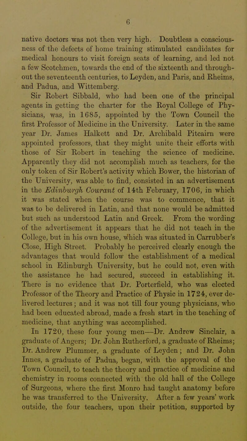 native doctors was not then very high. Doubtless a conscious- ness of the defects of home training stimulated candidates for medical honours to visit foreign seats of learning, and led not a few Scotchmen, towards the end of the sixteenth and through- out the seventeenth centuries, to Leyden, and Paris, and Rheims, and Padua, and Wittemberg. Sir Robert Sibbald, who had been one of the principal agents in getting the charter for the Royal College of Phy- sicians, was, in 1685, appointed by the Town Council the first Professor of Medicine in the University. Later in the same year Dr. James Halkett and Dr. Archibald Pitcaim were appointed professors, that they might unite their efforts with those of Sir Robert in teaching the science of medicine. Apparently they did not accomplish much as teachers, for the only token of Sir Robert's activity which Bower, the historian of the University, was able to find, consisted in an advertisement in the Edinburgh Coumnt of 14th February, 1706, in which it was stated when the course was to commence, that it was to be delivered in Latin, and that none would be admitted but such as understood Latin and Greek. From the wording of the advertisement it appears that he did not teach in the College, but in his own house, which was situated in Carrubber's Close, High Street. Probably he perceived clearly enough the advantages that would follow the establishment of a medical school in Edinburgh University, but he could not, even with the assistance he had secured, succeed in establishing it. There is no evidence that Dr. Porterfield, who was elected Professor of the Theory and Practice of Physic in 1724, ever de- livered lectures; and it was not till four young physicians, who had been educated abroad, made a fresh start in the teaching of medicine, that anything was accomplished. In 1720, these four young men—Dr. Andrew Sinclair, a graduate of Angers; Dr. John Rutherford, a graduate of Rheims; Dr. Andrew Plummer, a graduate of Leyden; and Dr. John Innes, a graduate of Padua, began, with the approval of the Town Council, to teach the theory and practice of medicine and chemistry in rooms connected with the old hall of the College of Surgeons, where the first Monro had taught anatomy before he was transferred to the University. After a few years' work outside, the four teachers, upon their petition, supported by