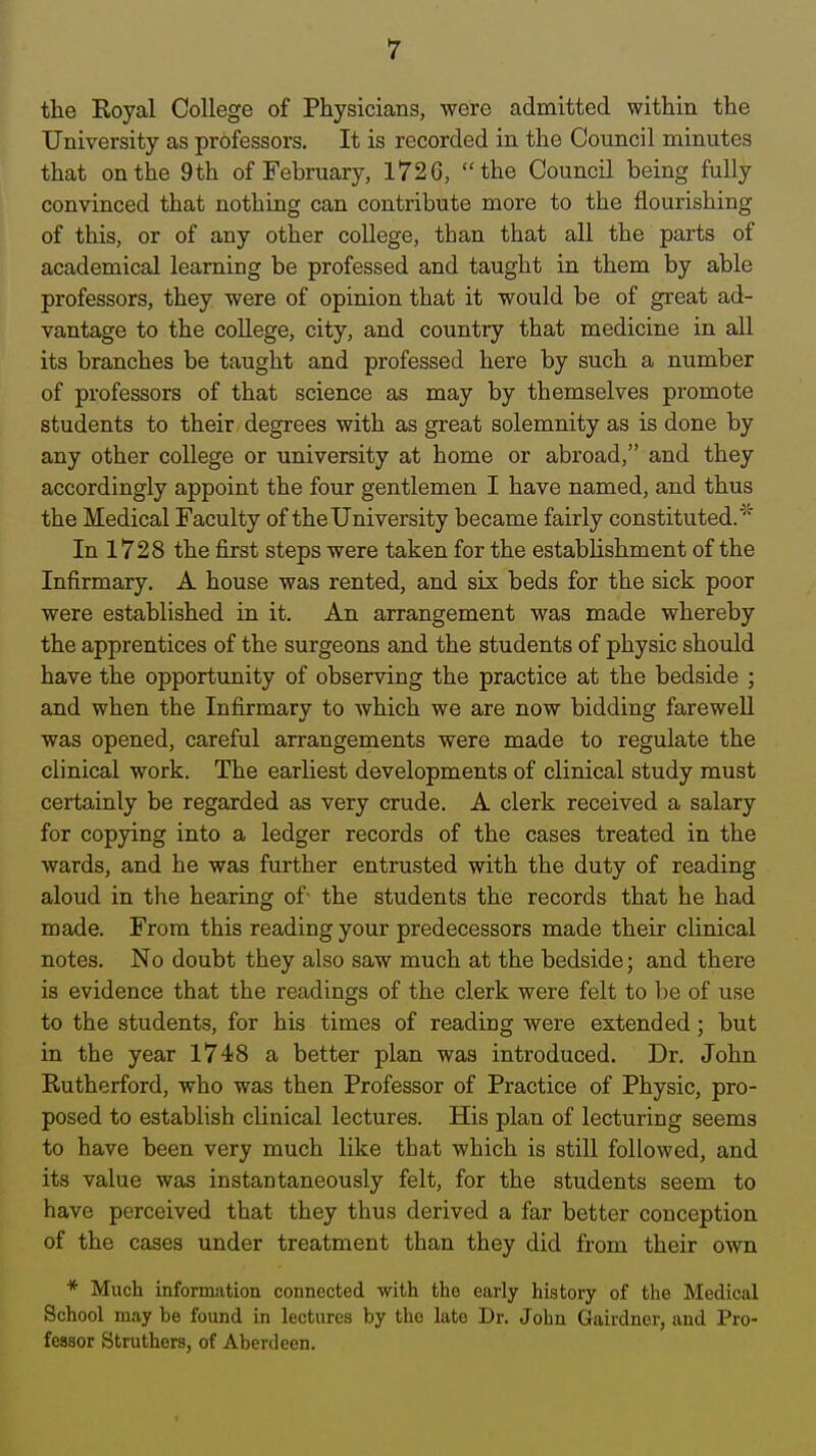 the Royal College of Physicians, were admitted within the University as professors. It is recorded in the Council minutes that on the 9th of February, 1726, the Council being fully convinced that nothing can contribute more to the flourishing of this, or of any other college, than that all the parts of academical learning be professed and taught in them by able professors, they were of opinion that it would be of great ad- vantage to the coUege, city, and country that medicine in all its branches be taught and professed here by such a number of professors of that science as may by themselves promote students to their degrees with as great solemnity as is done by any other coUege or university at home or abroad, and they accordingly appoint the four gentlemen I have named, and thus the Medical Faculty of the University became fairly constituted.''' In 1728 the first steps were taken for the establishment of the Infirmary. A house was rented, and six beds for the sick poor were established in it. An arrangement was made whereby the apprentices of the surgeons and the students of physic should have the opportunity of observing the practice at the bedside ; and when the Infirmary to Avhich we are now bidding farewell was opened, careful arrangements were made to regulate the clinical work. The earliest developments of clinical study must certainly be regarded as very crude. A clerk received a salary for copying into a ledger records of the cases treated in the wards, and he was further entrusted with the duty of reading aloud in the hearing of- the students the records that he had made. From this reading your predecessors made their clinical notes. No doubt they also saw much at the bedside; and there is evidence that the readings of the clerk were felt to be of use to the students, for his times of reading were extended; but in the year 1748 a better plan was introduced. Dr. John Rutherford, who was then Professor of Practice of Physic, pro- posed to establish clinical lectures. His plan of lecturing seems to have been very much like that which is still followed, and its value was instantaneously felt, for the students seem to have perceived that they thus derived a far better conception of the cases under treatment than they did from their own * Much information connected with the early history of the Medical School may be found in lectures by the late Dr. John Gairdner, and Pro- fessor Struthers, of Aberdeen.