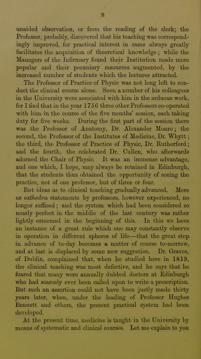 unaided observation, or from the reading of the clerk; the Professor, probably, discovered that his teaching was correspond- ingly improved, for practical interest in cases always greatly facilitates the acquisition of theoretical knowledge; while the Managers of the Infirmary found their Institution made more popular and their pecuniary resources augmented, by the increased number of students which the lectures attracted. The Professor of Practice of Physic was not long left to con- duct the clinical course alone. Soon a number of his colleagues in the University were associated with him in the arduous work, for I find that in the year 1756 three other Professors co-operated with him in the course of the five months' session, each taking duty for five weeks. During the first part of the session there was the Professor of Anatomy, Dr. Alexander Monro; the second, the Professor of the Institutes of Medicine, Dr. Whytt; the third, the Professor of Practice of Physic, Dr. Rutherford; and the fourth, the celebrated Dr. CuUen, who afterwards adorned the Chair of Physic. It was an immense advantage, and one which, I hope, may always be retained in Edinburgh, that the students thus obtained the opportunity of seeing the practice, not of one professor, but of three or four. But ideas as to clinical teaching gradually advanced. Mere ex cathedra statements by professors, however experienced, no longer sufficed; and the system which had been considered so nearly perfect in the middle of the last century was rather lightly esteemed in the beginning of this. In this we have an instance of a great rule which one may constantly observe in operation in different spheres of life—that the great step in advance of to-day becomes a matter of course to-morrow, and at last is displaced by some new suggestion. Dr. Graves, of Dublin, complained that, when he studied here in 1819, the clinical teaching was most defective, and he says that he feared that many were annually dubbed doctors at Edinburgh who had scarcely ever been called upon to write a prescription. But such an assertion could not have been justly made thirty years later, when, under the leading of Professor Hughes Bennett and others, the present practical system had been developed. At the present time, medicine is taught in the University by means of systematic and clinical courses. Let me explain to you