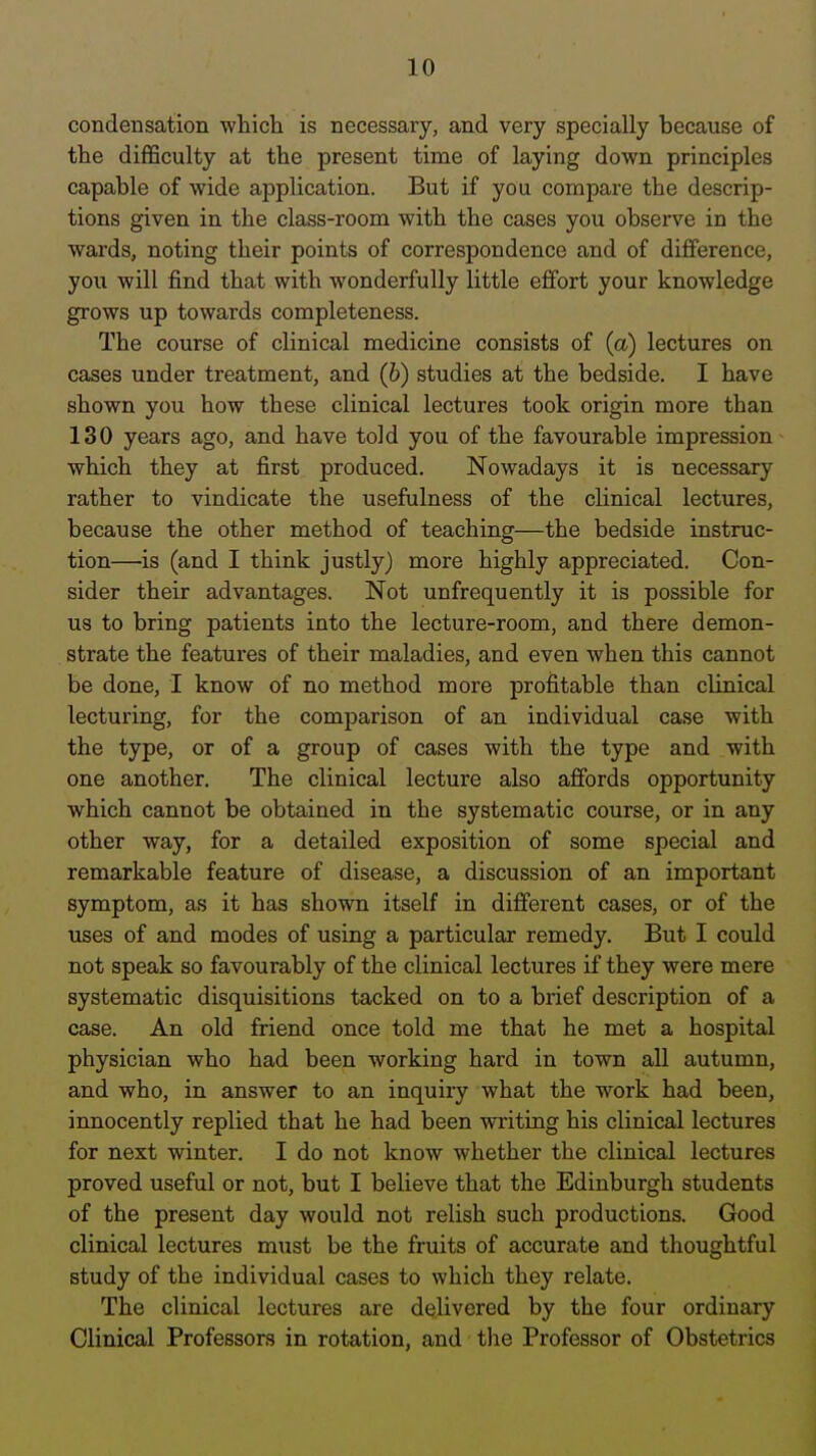 condensation ■which is necessary, and very specially because of the difficulty at the present time of laying down principles capable of wide application. But if you compare the descrip- tions given in the class-room with the cases you obsei've in the wards, noting their points of correspondence and of difference, you will find that with wonderfully little effort your knowledge grows up towards completeness. The course of clinical medicine consists of (a) lectures on cases under treatment, and (6) studies at the bedside. I have shown you how these clinical lectures took origin more than 130 years ago, and have told you of the favourable impression which they at first produced. Nowadays it is necessary rather to vindicate the usefulness of the clinical lectures, because the other method of teaching—the bedside instruc- tion—is (and I think justly) more highly appreciated. Con- sider their advantages. Not unfrequently it is possible for us to bring patients into the lecture-room, and there demon- strate the features of their maladies, and even when this cannot be done, I know of no method more profitable than clinical lecturing, for the comparison of an individual case with the type, or of a group of cases with the type and with one another. The clinical lecture also affords opportunity which cannot be obtained in the systematic course, or in any other way, for a detailed exposition of some special and remarkable feature of disease, a discussion of an important symptom, as it has shown itself in different cases, or of the uses of and modes of using a particular remedy. But I could not speak so favourably of the clinical lectures if they were mere systematic disquisitions tacked on to a brief description of a case. An old friend once told me that he met a hospital physician who had been working hard in town all autumn, and who, in answer to an inquiry what the work bad been, innocently replied that he had been writing his clinical lectures for next winter. I do not know whether the clinical lectures proved useful or not, but I believe that the Edinburgh students of the present day would not relish such productions. Good clinical lectures must be the fruits of accurate and thoughtful study of the individual cases to which they relate. The clinical lectures are delivered by the four ordinary Clinical Professors in rotation, and tlie Professor of Obstetrics
