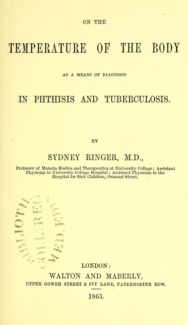 TEMPERATURE OF THE BODY AS A MEANS OF DIAGNOSIS IN PHTHISIS AND TUBERCULOSIS. BY SYDNEY RINGER, M.D., Professor of Materia Medica and Therapeutics at University College ; Assistant Physician to University College Hospital; Assistant Physician to the Hospital for Sick Children, Ormond Street. >7- o r** ^ cT- ^ ^ «V> JftJ, ***** LONDON: WALTON AND MABERLY, UPPER GOWER STREET & IVY LANE, PATERNOSTER ROW. 1865.