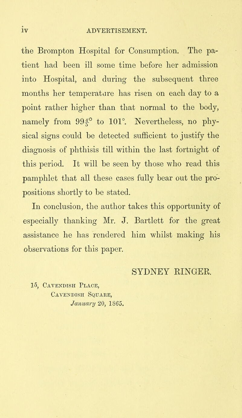 iv the Brompton Hospital for Consumption. The pa- tient had been ill some time before her admission into Hospital, and during the subsequent three months her temperature has risen on each day to a point rather higher than that normal to the body, namely from 994° to 101°. Nevertheless, no phy- sical signs could be detected sufficient to justify the diagnosis of phthisis till within the last fortnight of this period. It will be seen by those who read this pamphlet that all these cases fully bear out the pro- positions shortly to be stated. In conclusion, the author takes this opportunity of especially thanking Mr. J. Bartlett for the great assistance he has rendered him whilst making his observations for this paper. SYDNEY RINGER. 15, Cavendish Place, Cavendish Square, January 2.0, 1865.