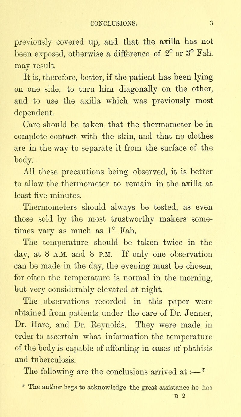 previously covered up, and that the axilla has not been exposed, otherwise a difference of 2° or 3° Fah. may result. It is, therefore, better, if the patient has been lying on one side, to turn him diagonally on the other, and to use the axilla which was previously most dependent. Care should be taken that the thermometer be in complete contact with the skin, and that no clothes are in the way to separate it from the surface of the body. All these precautions being observed, it is better to allow the thermometer to remain in the axilla at least five minutes. Thermometers should always be tested, as even those sold by the most trustworthy makers some- times vary as much as 1° Fah. The temperature should be taken twice in the day, at 8 A.M. and 8 P.M. If only one observation can be made in the day, the evening must be chosen, for ofteu the temperature is normal in the morning, but very considerably elevated at night. The observations recorded in this paper were obtained from patients under the care of Dr. Jenner, Dr. Hare, and Dr. Reynolds. They were made in order to ascertain what information the temperature of the body is capable of affording in cases of phthisis and tuberculosis. The following are the conclusions arrived at :-—* * The author begs to acknowledge the great assistance he has B 2