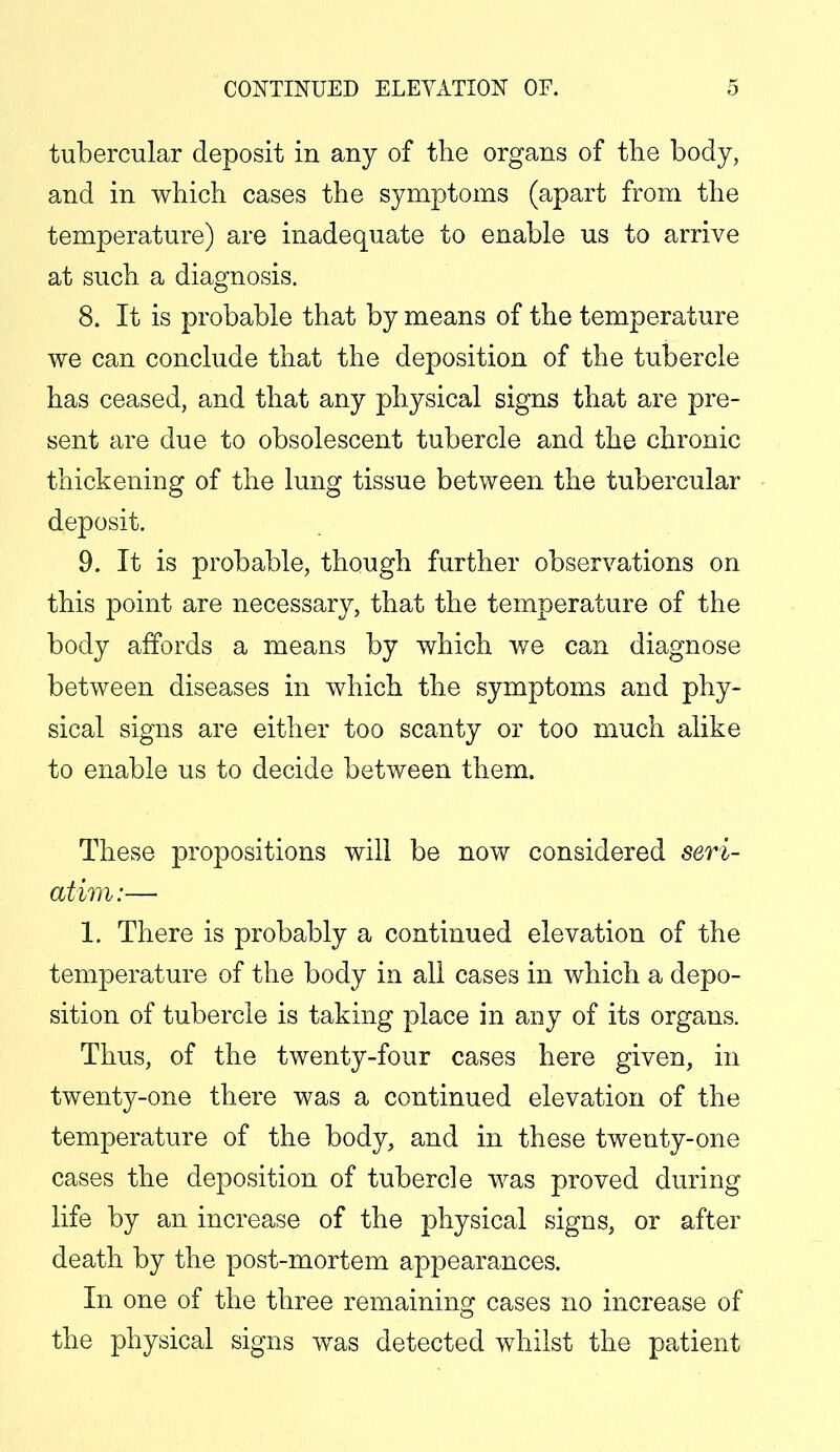 tubercular deposit in any of the organs of the body, and in which cases the symptoms (apart from the temperature) are inadequate to enable us to arrive at such a diagnosis. 8. It is probable that by means of the temperature we can conclude that the deposition of the tubercle has ceased, and that any physical signs that are pre- sent are due to obsolescent tubercle and the chronic thickening of the lung tissue between the tubercular deposit. 9. It is probable, though further observations on this point are necessary, that the temperature of the body affords a means by which we can diagnose between diseases in which the symptoms and phy- sical signs are either too scanty or too much alike to enable us to decide between them. These propositions will be now considered seri- atim:— 1. There is probably a continued elevation of the temperature of the body in all cases in which a depo- sition of tubercle is taking place in any of its organs. Thus, of the twenty-four cases here given, in twenty-one there was a continued elevation of the temperature of the body, and in these twenty-one cases the deposition of tubercle was proved during life by an increase of the physical signs, or after death by the post-mortem appearances. In one of the three remaining cases no increase of the physical signs was detected whilst the patient