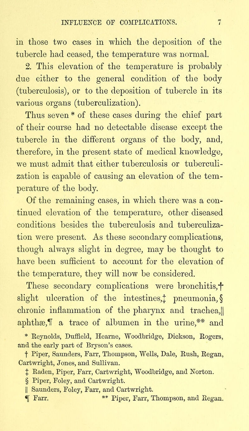 in those two cases in which the deposition of the tubercle had ceased, the temperature was normal. 2. This elevation of the temperature is probably due either to the general condition of the body (tuberculosis), or to the deposition of tubercle in its various organs (tuberculization). Thus seven * of these cases during the chief part of their course had no detectable disease except the tubercle in the different organs of the body, and, therefore, in the present state of medical knowledge, we must admit that either tuberculosis or tuberculi- zation is capable of causing an elevation of the tem- perature of the body. Of the remaining cases, in which there was a con- tinued elevation of the temperature, other diseased conditions besides the tuberculosis and tuberculiza- tion were present. As these secondary complications, though always slight in degree, may be thought to have been sufficient to account for the elevation of the temperature, they will now be considered. These secondary complications were bronchitis,*)• slight ulceration of the intestines,! pneumonia, § chronic inflammation of the pharynx and trachea,|| aphtha3,1T a trace of albumen in the urine,** and * Reynolds, Dufneld, Hearne, Woodbridge, Dickson, Rogers, and the early part of Bryson's cases. f Piper, Saunders, Farr, Thompson, Wells, Dale, Rush, Regan, Cartwright, Jones, and Sullivan. % Raden, Piper, Farr, Cartwright, Woodbridge, and Norton. § Piper, Foley, and Cartwright. || Saunders, Foley, Farr, and Cartwright. Farr. ** Piper, Farr, Thompson, and Regan.