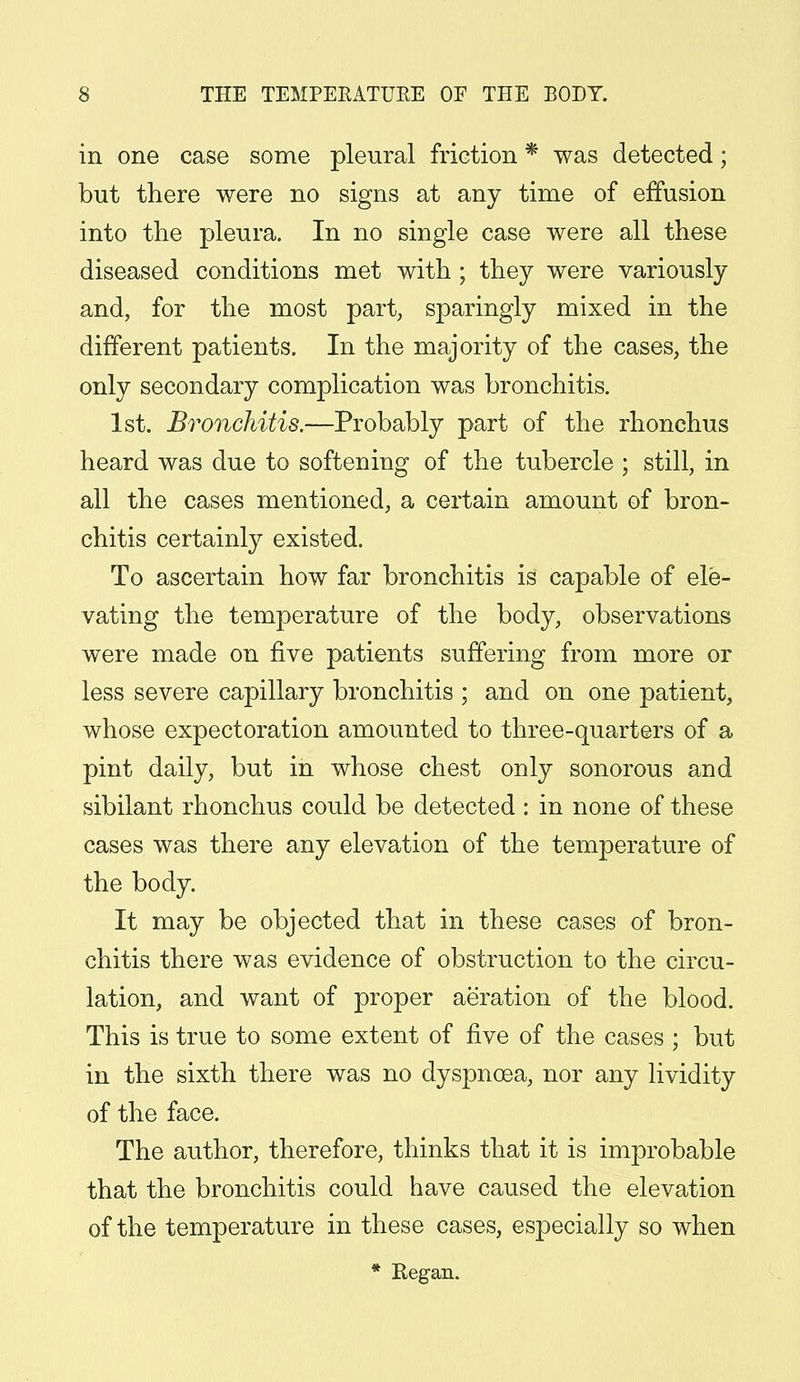 in one case some pleural friction * was detected; but there were no signs at any time of effusion into the pleura. In no single case were all these diseased conditions met with ; they were variously and, for the most part, sparingly mixed in the different patients. In the majority of the cases, the only secondary complication was bronchitis. 1st. Bronchitis.—Probably part of the rhonchus heard was due to softening of the tubercle ; still, in all the cases mentioned, a certain amount of bron- chitis certainly existed. To ascertain how far bronchitis is capable of ele- vating the temperature of the body, observations were made on five patients suffering from more or less severe capillary bronchitis ; and on one patient, whose expectoration amounted to three-quarters of a pint daily, but in whose chest only sonorous and sibilant rhonchus could be detected : in none of these cases was there any elevation of the temperature of the body. It may be objected that in these cases of bron- chitis there was evidence of obstruction to the circu- lation, and want of proper aeration of the blood. This is true to some extent of five of the cases ; but in the sixth there was no dyspnoea, nor any lividity of the face. The author, therefore, thinks that it is improbable that the bronchitis could have caused the elevation of the temperature in these cases, especially so when * Regan.