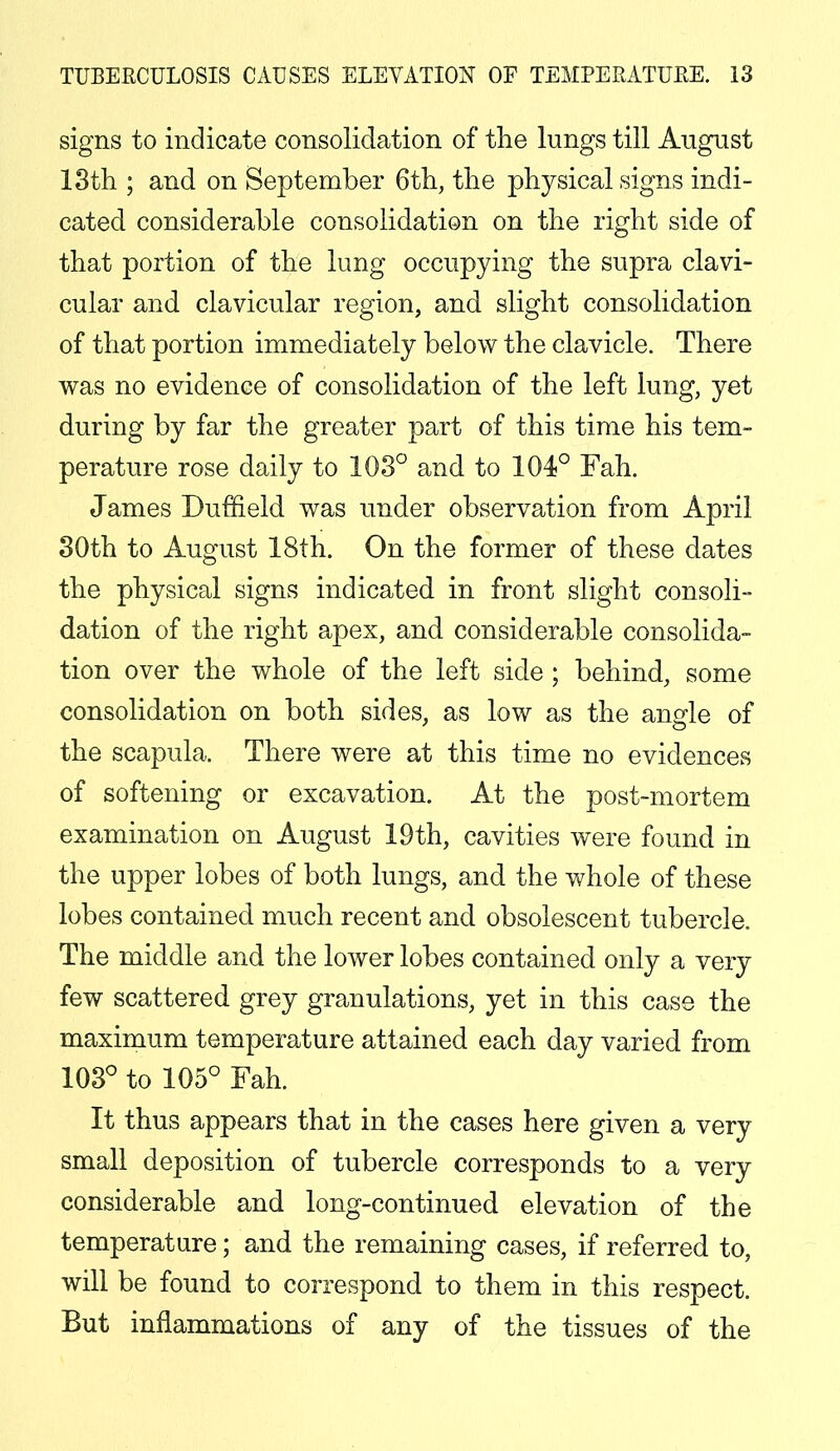 signs to indicate consolidation of the lungs till August 13th ; and on September 6th, the physical signs indi- cated considerable consolidation on the right side of that portion of the lung occupying the supra clavi- cular and clavicular region, and slight consolidation of that portion immediately below the clavicle. There was no evidence of consolidation of the left lung, yet during by far the greater part of this time his tem- perature rose daily to 103° and to 104° Fah. James Duffield was under observation from April 30th to August 18th. On the former of these dates the physical signs indicated in front slight consoli- dation of the right apex, and considerable consolida- tion over the whole of the left side ; behind, some consolidation on both sides, as low as the angle of the scapula. There were at this time no evidences of softening or excavation. At the post-mortem examination on August 19th, cavities were found in the upper lobes of both lungs, and the whole of these lobes contained much recent and obsolescent tubercle. The middle and the lower lobes contained only a very few scattered grey granulations, yet in this case the maximum temperature attained each day varied from 103° to 105° Fah. It thus appears that in the cases here given a very small deposition of tubercle corresponds to a very considerable and long-continued elevation of the temperature; and the remaining cases, if referred to, will be found to correspond to them in this respect. But inflammations of any of the tissues of the