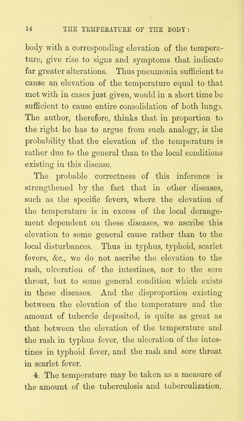 body with a corresponding elevation of the tempera- ture, give rise to signs and symptoms that indicate far greater alterations. Thus pneumonia sufficient to cause an elevation of the temperature equal to that met with in cases just given, would in a short time be sufficient to cause entire consolidation of both lungs. The author, therefore, thinks that in proportion to the right he has to argue from such analogy, is the probability that the elevation of the temperature is rather due to the general than to the local conditions existing in this disease. The probable correctness of this inference * is strengthened by the fact that in other diseases, such as the specific fevers, where the elevation of the temperature is in excess of the local derange- ment dependent on these diseases, we ascribe this elevation to some general cause rather than to the local disturbances. Thus in typhus, typhoid, scarlet fevers, &c, we do not ascribe the elevation to the rash, ulceration of the intestines, nor to the sore throat, but to some general condition which exists in these diseases. And the disproportion existing between the elevation of the temperature and the amount of tubercle deposited, is quite as great as that between the elevation of the temperature and the rash in typhus fever, the ulceration of the intes- tines in typhoid fever, and the rash and sore throat in scarlet fever. 4. The temperature may be taken as a measure of the amount of the tuberculosis and tuberculization,