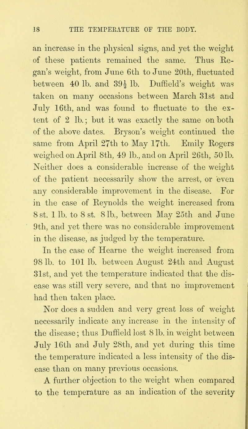 an increase in the physical signs, and yet the weight of these patients remained the same. Thus Re- gan's weight, from June 6th to June 20th, fluctuated between 40 lb. and 39J lb. Duffleld's weight was taken on many occasions between March 31st and July 16th, and was found to fluctuate to the ex- tent of 2 lb.; but it was exactly the same on both of the above dates. Bryson's weight continued the same from April 27th to May 17th. Emily Rogers weighed on April 8th, 49 lb., and on April 26th, 50 lb. Neither does a considerable increase of the weight of the patient necessarily show the arrest, or even any considerable improvement in the disease. For in the case of Reynolds the weight increased from 8 st. 1 lb. to 8 st. 8 lb., between May 25th and June 9th, and yet there was no considerable improvement in the disease, as judged by the temperature. In the case of Hearne the weight increased from 98 lb. to 101 lb. between August 24th and August 31st, and yet the temperature indicated that the dis- ease was still very severe, arid that no improvement had then taken place. Nor does a sudden and very great loss of weight necessarily indicate any increase in the intensity of the disease; thus Duffield lost 8 lb. in weight between July 16th and July 28th, and yet during this time the temperature indicated a less intensity of the dis- ease than on many previous occasions. A further objection to the weight when compared to the temperature as an indication of the severity