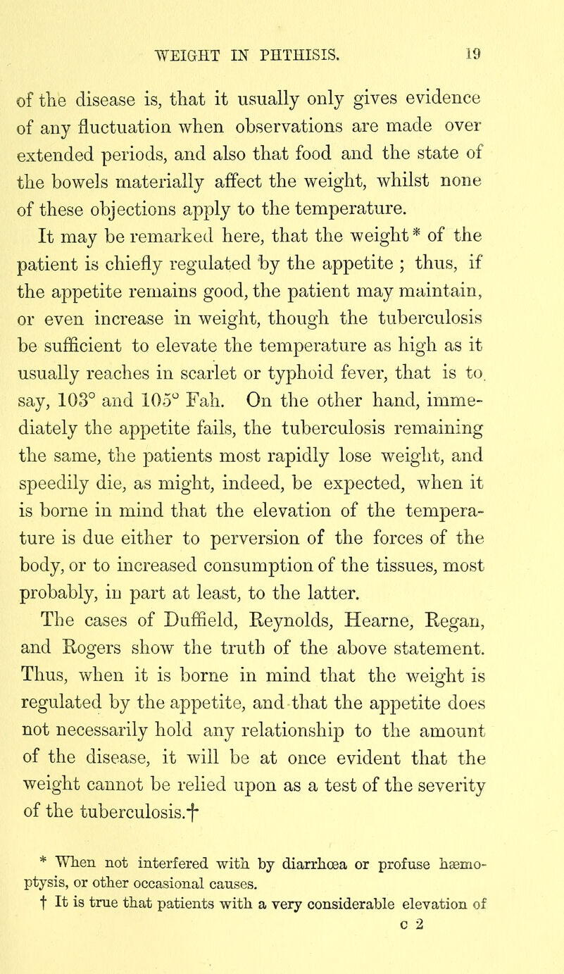 of the disease is, that it usually only gives evidence of any fluctuation when observations are made over extended periods, and also that food and the state of the bowels materially affect the weight, whilst none of these objections apply to the temperature. It may be remarked here, that the weight * of the patient is chiefly regulated by the appetite ; thus, if the appetite remains good, the patient may maintain, or even increase in weight, though the tuberculosis be sufficient to elevate the temperature as high as it usually reaches in scarlet or typhoid fever, that is to. say, 103° and 105° Fah. On the other hand, imme- diately the appetite fails, the tuberculosis remaining the same, the patients most rapidly lose weight, and speedily die, as might, indeed, be expected, when it is borne in mind that the elevation of the tempera- ture is due either to perversion of the forces of the body, or to increased consumption of the tissues, most probably, in part at least, to the latter. The cases of Duffield, Reynolds, Hearne, Regan, and Rogers show the truth of the above statement. Thus, when it is borne in mind that the weight is regulated by the appetite, and that the appetite does not necessarily hold any relationship to the amount of the disease, it will be at once evident that the weight cannot be relied upon as a test of the severity of the tuberculosis.i* * When not interfered with by diarrhoea or profuse haemo- ptysis, or other occasional causes. f It is true that patients with a very considerable elevation of c 2