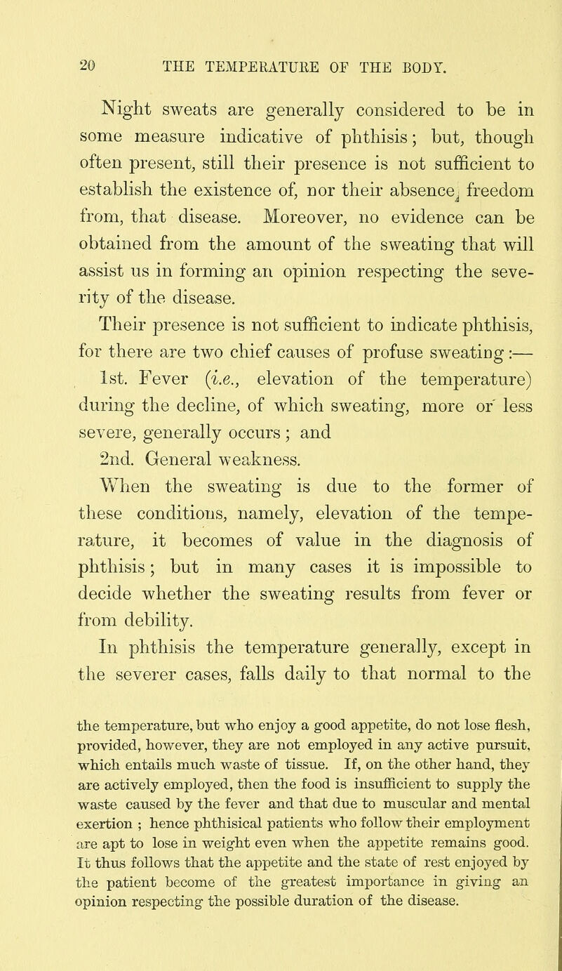 Night sweats are generally considered to be in some measure indicative of phthisis; but, though often present, still their presence is not sufficient to establish the existence of, nor their absence^ freedom from, that disease. Moreover, no evidence can be obtained from the amount of the sweating that will assist us in forming an opinion respecting the seve- rity of the disease. Their presence is not sufficient to indicate phthisis, for there are two chief causes of profuse sweating :— 1st. Fever (i.e., elevation of the temperature) during the decline, of which sweating, more or less severe, generally occurs ; and 2nd. General weakness. When the sweating is due to the former of these conditions, namely, elevation of the tempe- rature, it becomes of value in the diagnosis of phthisis; but in many cases it is impossible to decide whether the sweating results from fever or from debility. In phthisis the temperature generally, except in the severer cases, falls daily to that normal to the the temperature, but who enjoy a good appetite, do not lose flesh, provided, however, they are not employed in any active pursuit, which entails much waste of tissue. If, on the other hand, they are actively employed, then the food is insufficient to supply the waste caused by the fever and that due to muscular and mental exertion ; hence phthisical patients who follow their employment are apt to lose in weight even when the appetite remains good. It thus follows that the appetite and the state of rest enjoyed by the patient become of the greatest importance in giving an opinion respecting the possible duration of the disease.