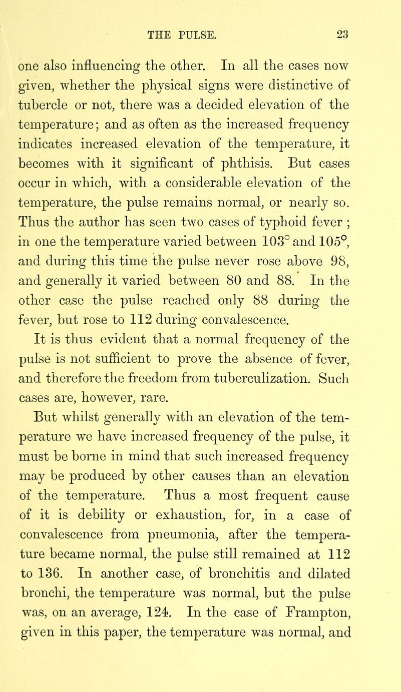 one also influencing the other. In all the cases now given, whether the physical signs were distinctive of tubercle or not, there was a decided elevation of the temperature; and as often as the increased frequency indicates increased elevation of the temperature, it becomes with it significant of phthisis. But cases occur in which, with a considerable elevation of the temperature, the pulse remains normal, or nearly so. Thus the author has seen two cases of typhoid fever ; in one the temperature varied between 103° and 105°, and during this time the pulse never rose above 98, and generally it varied between 80 and 88. In the other case the pulse reached only 88 during the fever, but rose to 112 during convalescence. It is thus evident that a normal frequency of the pulse is not sufficient to prove the absence of fever, and therefore the freedom from tuberculization. Such cases are, however, rare. But whilst generally with an elevation of the tem- perature we have increased frequency of the pulse, it must be borne in mind that such increased frequency may be produced by other causes than an elevation of the temperature. Thus a most frequent cause of it is debility or exhaustion, for, in a case of convalescence from pneumonia, after the tempera- ture became normal, the pulse still remained at 112 to 136. In another case, of bronchitis and dilated bronchi, the temperature was normal, but the pulse was, on an average, 124. In the case of Frampton, given in this paper, the temperature was normal, and