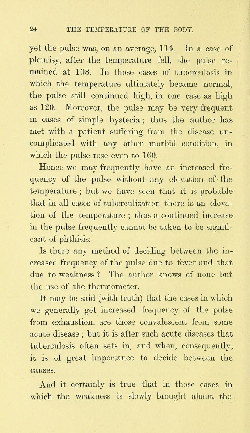 yet the pulse was, on an average, 114. In a case of pleurisy, after the temperature fell, the pulse re- mained at 108. In those cases of tuberculosis in which the temperature ultimately became normal, the pulse still continued high, in one case as high as 120. Moreover, the pulse may be very frequent in cases of simple hysteria; thus the author has met with a patient suffering from the disease un- complicated with any other morbid condition, in which the pulse rose even to 160. Hence we may frequently have an increased fre- quency of the pulse without any elevation of-the temperature ; but we have seen that it is probable that in all cases of tuberculization there is an eleva- tion of the temperature ; thus a continued increase in the pulse frequently cannot be taken to be signifi- cant of phthisis. Is there any method of deciding between the in- creased frequency of the pulse due to fever and that due to weakness ? The author knows of none but the use of the thermometer. It may be said (with truth) that the cases in which we generally get increased frequency of the pulse from exhaustion, are those convalescent from some acute disease; but it is after such acute diseases that tuberculosis often sets in, and when, consequently, it is of great importance to decide between the causes. And it certainly is true that in those cases in which the weakness is slowly brought about, the