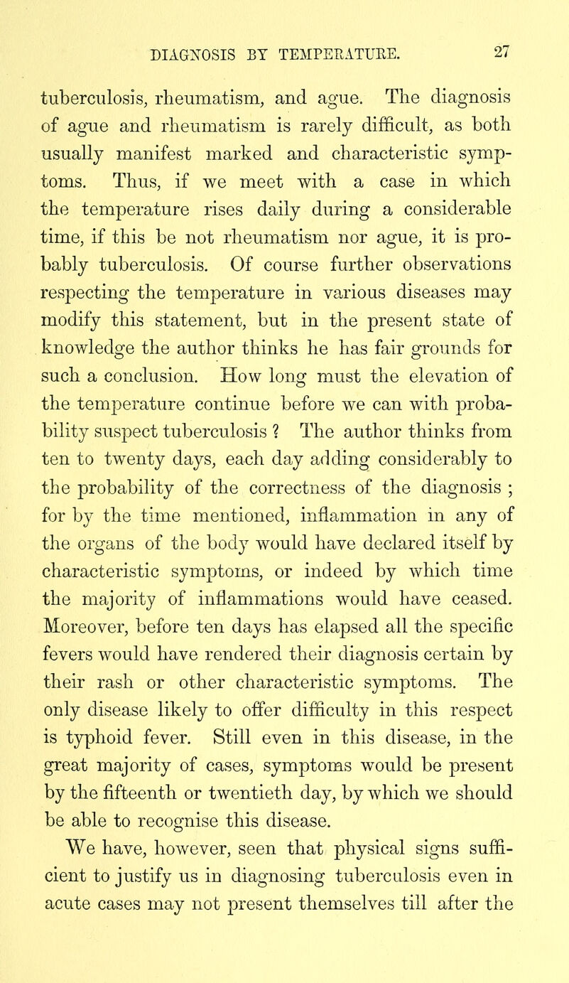 DIAGNOSIS BY TEMPERATURE. tuberculosis, rheumatism, and ague. The diagnosis of ague and rheumatism is rarely difficult, as both usually manifest marked and characteristic symp- toms. Thus, if we meet with a case in which the temperature rises daily during a considerable time, if this be not rheumatism nor ague, it is pro- bably tuberculosis. Of course further observations respecting the temperature in various diseases may modify this statement, but in the present state of knowledge the author thinks he has fair grounds for such a conclusion. How long must the elevation of the temperature continue before we can with proba- bility suspect tuberculosis ? The author thinks from ten to twenty days, each day adding considerably to the probability of the correctness of the diagnosis ; for by the time mentioned, inflammation in any of the organs of the body would have declared itself by characteristic symptoms, or indeed by which time the majority of inflammations would have ceased. Moreover, before ten days has elapsed all the specific fevers would have rendered their diagnosis certain by their rash or other characteristic symptoms. The only disease likely to offer difficulty in this respect is typhoid fever. Still even in this disease, in the great majority of cases, symptoms would be present by the fifteenth or twentieth day, by which we should be able to recognise this disease. We have, however, seen that physical signs suffi- cient to justify us in diagnosing tuberculosis even in acute cases may not present themselves till after the